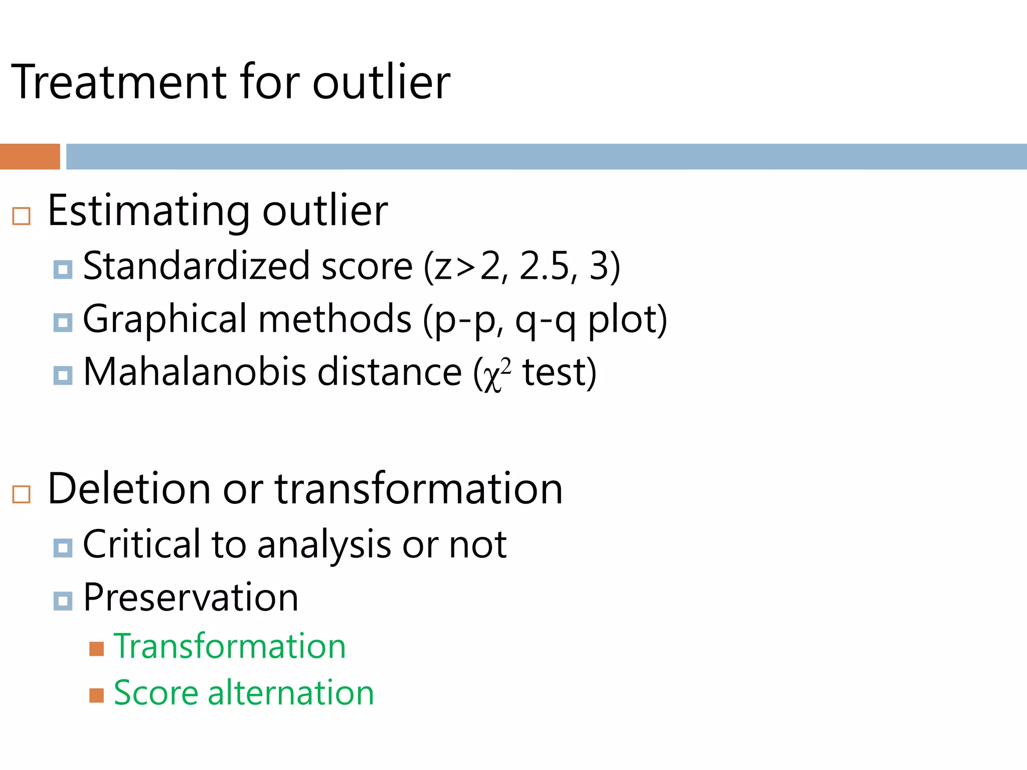 Treatment for outlier
 Estimating outlier
 Standardized score (z>2, 2.5, 3)
 Graphical methods (p-p, q-q plot)
 Mahalanobis distance (χ2 test)
 Deletion or transformation
 Critical to analysis or not
 Preservation
 Transformation
 Score alternation
 