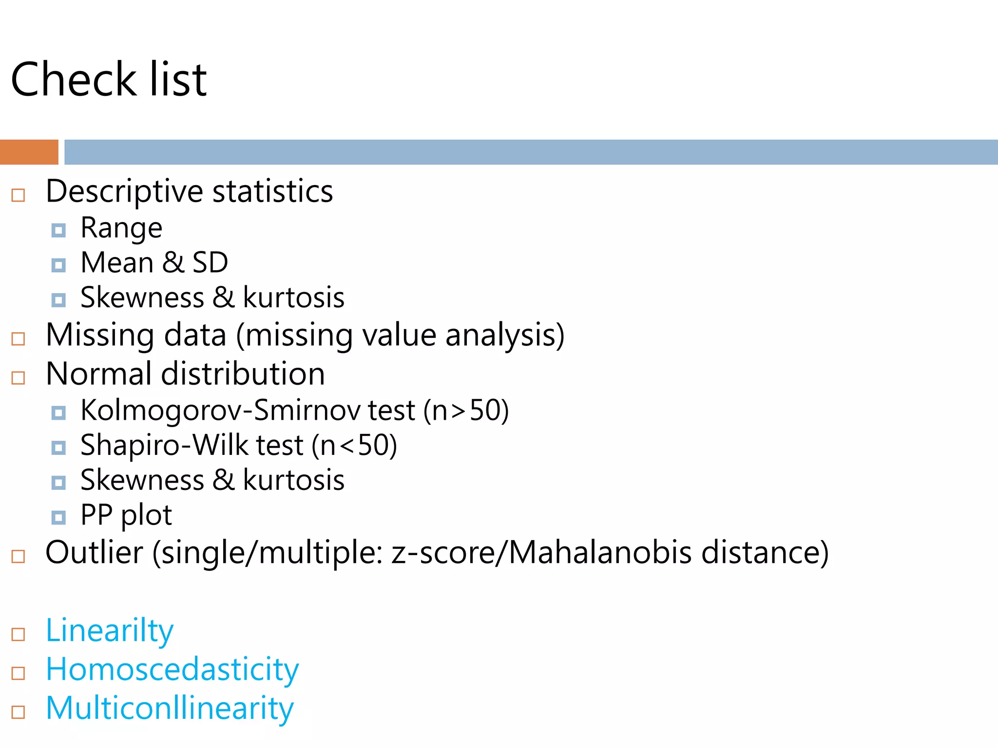 Check list
 Descriptive statistics
 Range
 Mean & SD
 Skewness & kurtosis
 Missing data (missing value analysis)
 Normal distribution
 Kolmogorov-Smirnov test (n>50)
 Shapiro-Wilk test (n<50)
 Skewness & kurtosis
 PP plot
 Outlier (single/multiple: z-score/Mahalanobis distance)
 Linearilty
 Homoscedasticity
 Multiconllinearity
 