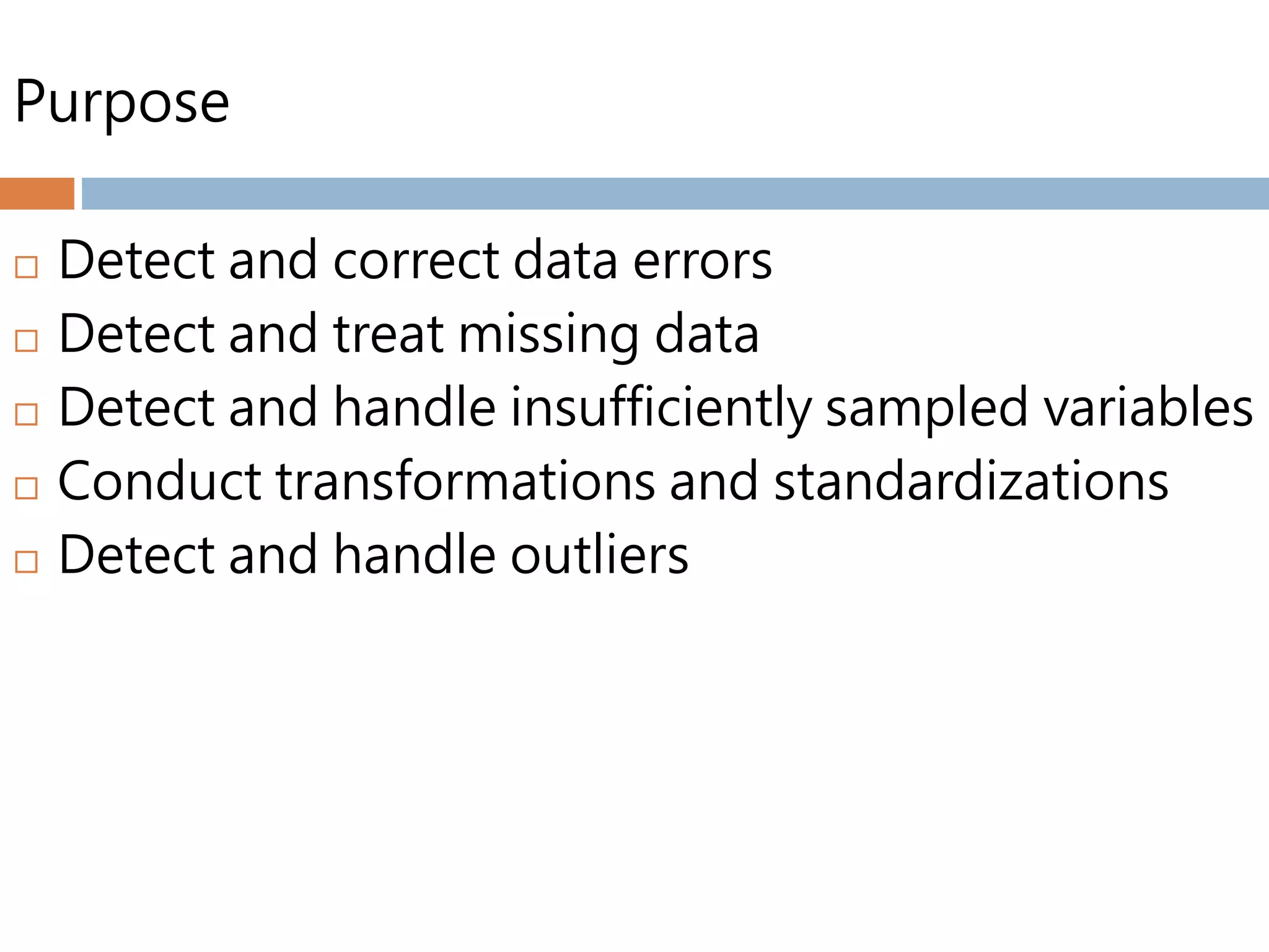 Purpose
 Detect and correct data errors
 Detect and treat missing data
 Detect and handle insufficiently sampled variables
 Conduct transformations and standardizations
 Detect and handle outliers
 