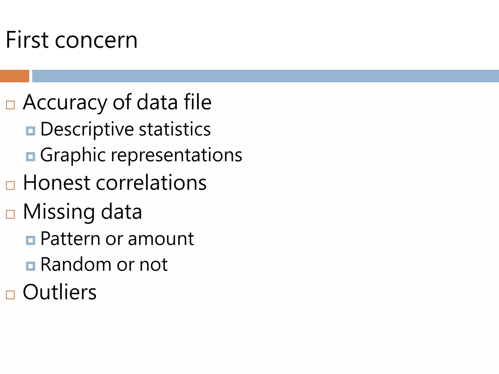 First concern
 Accuracy of data file
 Descriptive statistics
 Graphic representations
 Honest correlations
 Missing data
 Pattern or amount
 Random or not
 Outliers
 