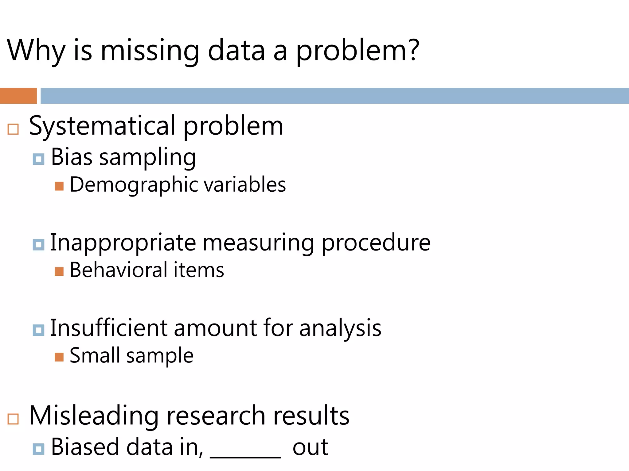 Why is missing data a problem?
 Systematical problem
 Bias sampling
 Demographic variables
 Inappropriate measuring procedure
 Behavioral items
 Insufficient amount for analysis
 Small sample
 Misleading research results
 Biased data in, _______ out
 