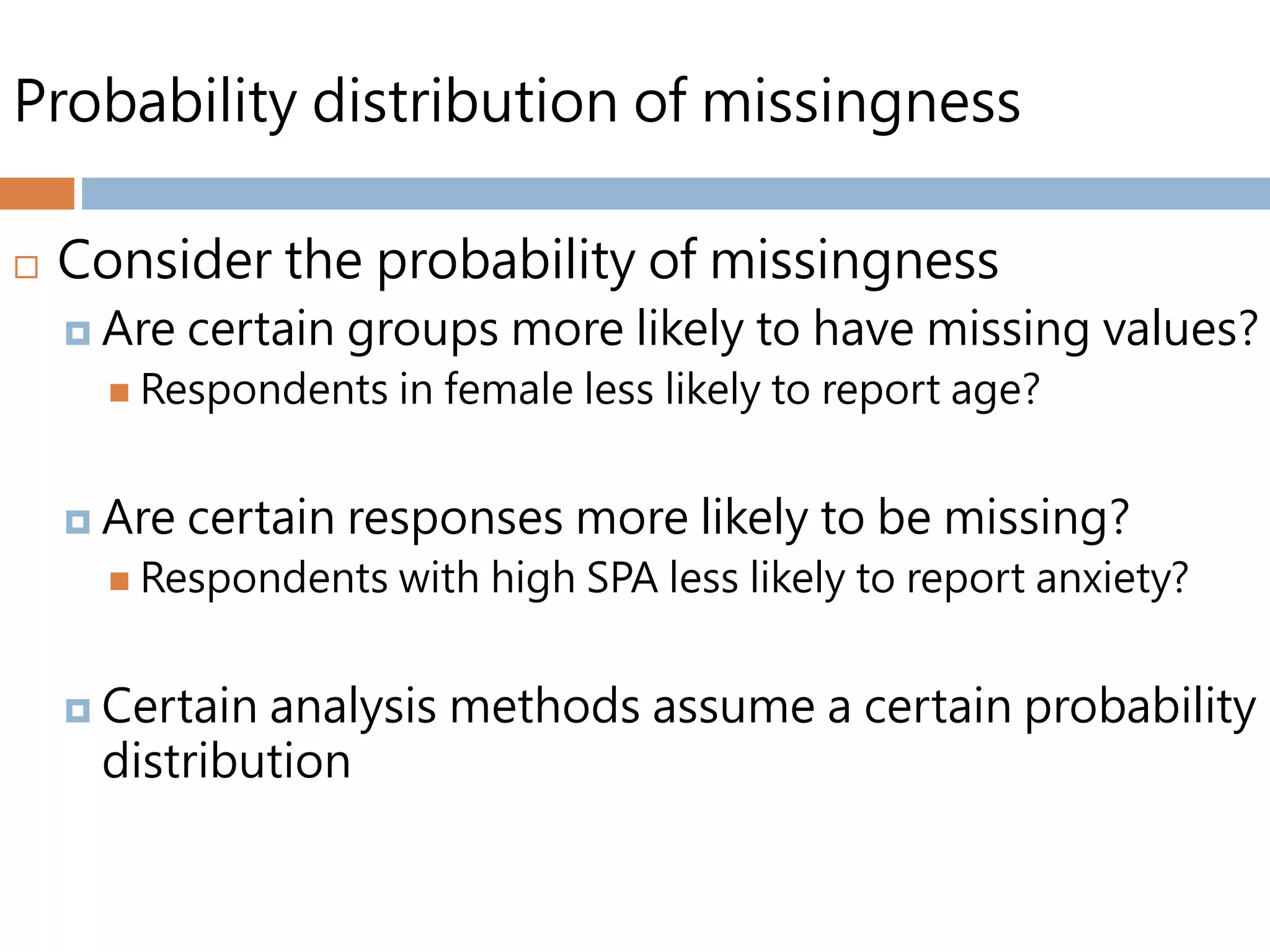 Probability distribution of missingness
 Consider the probability of missingness
 Are certain groups more likely to have missing values?
 Respondents in female less likely to report age?
 Are certain responses more likely to be missing?
 Respondents with high SPA less likely to report anxiety?
 Certain analysis methods assume a certain probability
distribution
 
