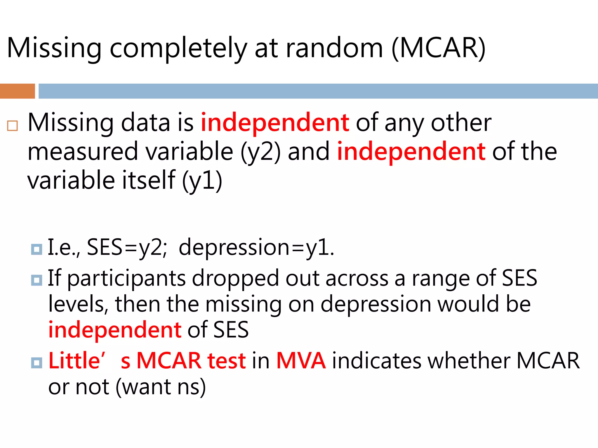 Missing completely at random (MCAR)
 Missing data is independent of any other
measured variable (y2) and independent of the
variable itself (y1)
 I.e., SES=y2; depression=y1.
 If participants dropped out across a range of SES
levels, then the missing on depression would be
independent of SES
 Little’s MCAR test in MVA indicates whether MCAR
or not (want ns)
 