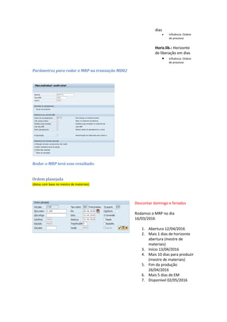 Marg.ante. ou Margem de antecipação em dias: Número de dias de trabalho que serve de
margem de antecipação do início da produção.
Horiz.lib. ou Horizonte de liberação em dias: Número de dias de trabalho que servem para
esta ordem como horizonte de liberação.
Dados da chave 003: HorAb: Horizonte
abertura
 Influência: Ordem
planejada
Marg.seg.: Margem de
segurança em dias
 Influência: Ordem
de processo
Marg.ante.: Margem
de antecipação em
dias
 Influência: Ordem
de processo
Horiz.lib.: Horizonte
de liberação em dias
 Influência: Ordem
de processo
Parâmetros para rodar o MRP na transação MD02
 