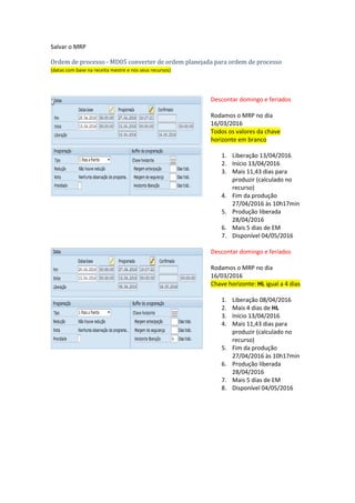 Rodar o MRP terá esse resultado:
Ordem planejada
(datas com base no mestre de materiais)
Descontar domingo e feriados
Rodamos o MRP no dia
16/03/2016
1. Abertura 12/04/2016
2. Mais 1 dias de horizonte
abertura (mestre de
materiais)
3. Início 13/04/2016
4. Mais 10 dias para produzir
(mestre de materiais)
5. Fim da produção
26/04/2016
6. Mais 5 dias de EM
7. Disponível 02/05/2016
Salvar o MRP
Ordem de processo - MD05 converter de ordem planejada para ordem de processo
(datas com base na receita mestre e nos seus recursos)
Descontar domingo e feriados
Rodamos o MRP no dia
16/03/2016
Todos os valores da chave
horizonte em branco
1. Liberação 13/04/2016
2. Início 13/04/2016
3. Mais 11,43 dias para
produzir (calculado no
recurso)
4. Fim da produção
27/04/2016 às 10h17min
5. Produção liberada
28/04/2016
6. Mais 5 dias de EM
7. Disponível 04/05/2016
 