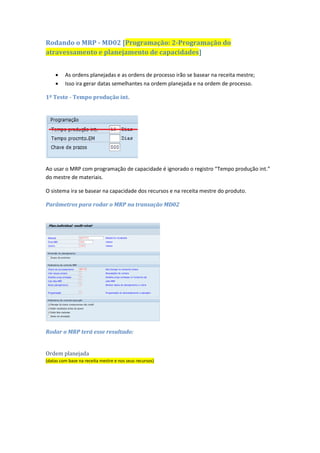 Descontar domingo e feriados
Rodamos o MRP no dia
16/03/2016
Chave horizonte: HL igual a 4 dias
Chave horizonte: MA igual a 3 dias
Chave horizonte: MS igual a 2 dias
1. Liberação 08/04/2016
2. Mais 3 dias de MA
3. Nova Liberação
12/04/2016
4. Mais 4 dias de HL
5. Início 16/04/2016
6. Mais 11,43 dias para
produzir (calculado no
recurso)
7. Fim da produção
30/04/2016 às 10h17min
8. Mais 2 dias de MS
9. Produção liberada
04/05/2016
10. Mais 5 dias de EM
11. Disponível 10/05/2016
Rodando o MRP - MD02 [Programação: 2-Programação do
atravessamento e planejamento de capacidades]
 As ordens planejadas e as ordens de processo irão se basear na receita mestre;
 Isso ira gerar datas semelhantes na ordem planejada e na ordem de processo.
1º Teste - Tempo produção int.
Ao usar o MRP com programação de capacidade é ignorado o registro “Tempo produção int.”
do mestre de materiais.
O sistema ira se basear na capacidade dos recursos e na receita mestre do produto.
 