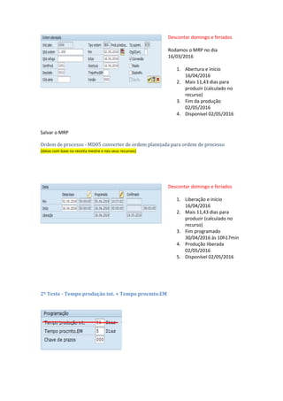 Parâmetros para rodar o MRP na transação MD02
Rodar o MRP terá esse resultado:
Ordem planejada
(datas com base na receita mestre e nos seus recursos)
Descontar domingo e feriados
Rodamos o MRP no dia
16/03/2016
1. Abertura e Início
16/04/2016
2. Mais 11,43 dias para
produzir (calculado no
recurso)
3. Fim da produção
02/05/2016
4. Disponível 02/05/2016
Salvar o MRP
Ordem de processo - MD05 converter de ordem planejada para ordem de processo
(datas com base na receita mestre e nos seus recursos)
 