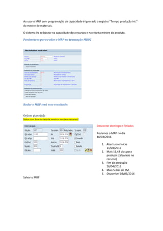 Descontar domingo e feriados
1. Liberação e início
16/04/2016
2. Mais 11,43 dias para
produzir (calculado no
recurso)
3. Fim programado
30/04/2016 às 10h17min
4. Produção liberada
02/05/2016
5. Disponível 02/05/2016
2º Teste - Tempo produção int. + Tempo procmto.EM
Ao usar o MRP com programação de capacidade é ignorado o registro “Tempo produção int.”
do mestre de materiais.
O sistema ira se basear na capacidade dos recursos e na receita mestre do produto.
Parâmetros para rodar o MRP na transação MD02
 