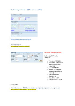 Marg.seg. ou Margem de segurança em dias: Número de dias de trabalho que servem de
margem de segurança para esta ordem.
Marg.ante. ou Margem de antecipação em dias: Número de dias de trabalho que serve de
margem de antecipação do início da produção.
Horiz.lib. ou Horizonte de liberação em dias: Número de dias de trabalho que servem para
esta ordem como horizonte de liberação.
Dados da chave 003: HorAb: Horizonte
abertura
 Influência: Ordem
planejada
Marg.seg.: Margem de
segurança em dias
 Influência: Ordem
de processo
Marg.ante.: Margem
de antecipação em
dias
 Influência: Ordem
de processo
Horiz.lib.: Horizonte
de liberação em dias
 Influência: Ordem
de processo
Parâmetros para rodar o MRP na transação MD02
 