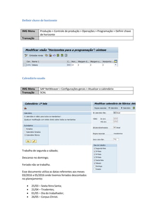 Definir chave de horizonte
IMG Menu Produção > Controle de produção > Operações > Programação > Definir chave
de horizonte
Transação
Calendário usado
IMG Menu SAP NetWeaver > Configurações gerais > Atualizar o calendário
Transação SCAL
Trabalha de segunda a sábado;
Descanso no domingo;
Feriado não se trabalha.
Esse documento utiliza as datas referentes aos
meses 03/2016 a 05/2016 onde tivemos feriados
descontados no planejamento:
 25/03 – Sexta-feira Santa;
 21/04 – Tiradentes;
 01/05 – Dia do trabalhador;
 26/05 – Corpus Christi.
 