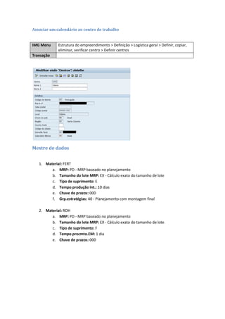 Associar um calendário ao centro de trabalho
IMG Menu Estrutura do empreendimento > Definição > Logística geral > Definir, copiar,
eliminar, verificar centro > Definir centros
Transação
Mestre de dados
1. Material: FERT
a. MRP: PD - MRP baseado no planejamento
b. Tamanho do lote MRP: EX - Cálculo exato do tamanho de lote
c. Tipo de suprimento: E
d. Tempo produção int.: 10 dias
e. Chave de prazos: 000
f. Grp.estratégias: 40 - Planejamento com montagem final
2. Material: ROH
a. MRP: PD - MRP baseado no planejamento
b. Tamanho do lote MRP: EX - Cálculo exato do tamanho de lote
c. Tipo de suprimento: F
d. Tempo procmto.EM: 1 dia
e. Chave de prazos: 000
 