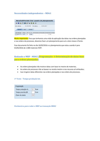Necessidades independentes – MD61
Muito importante: Para que tenhamos uma visão da aplicação das datas nas ordens planejadas
e nas ordens de processos, devemos fazer um planejamento para um a dois meses à frente.
Esse documento foi feito no dia 16/03/2016 e o planejamento que estou usando é para
01/05/2016 de 1.000 materiais FERT.
Rodando o MRP - MD02 [Programação: 1-Determinação de datas-base
para ordens planejadas]
 As ordens planejadas irão mostrar datas com base no mestre de materiais;
 As ordens de processos irão se basear na receita mestre e nos recursos ali atribuídos;
 Isso irá gerar datas diferentes nas ordens planejadas e nas ordens de processos.
1º Teste - Tempo produção int.
 