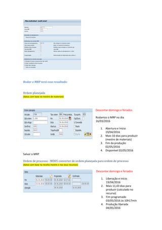 Parâmetros para rodar o MRP na transação MD02
Rodar o MRP terá esse resultado:
Ordem planejada
(datas com base no mestre de materiais)
Descontar domingo e feriados
Rodamos o MRP no dia
16/03/2016
1. Abertura e Início
19/04/2016
2. Mais 10 dias para produzir
(mestre de materiais)
3. Fim da produção
02/05/2016
4. Disponível 02/05/2016
Salvar o MRP
Ordem de processo - MD05 converter de ordem planejada para ordem de processo
(datas com base na receita mestre e nos seus recursos)
Descontar domingo e feriados
1. Liberação e início
19/04/2016
2. Mais 11,43 dias para
produzir (calculado no
recurso)
3. Fim programado
 