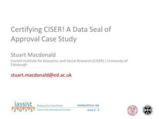Certifying CISER! A Data Seal of
Approval Case Study
Stuart Macdonald
Cornell Institute for Economic and Social Research (CISER) / University of
Edinburgh
stuart.macdonald@ed.ac.uk
 