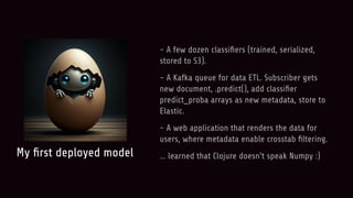 My ﬁrst deployed model
- A few dozen classiﬁers (trained, serialized,
stored to S3).
- A Kafka queue for data ETL. Subscriber gets
new document, .predict(), add classiﬁer
predict_proba arrays as new metadata, store to
Elastic.
- A web application that renders the data for
users, where metadata enable crosstab ﬁltering.
… learned that Clojure doesn’t speak Numpy :)
 