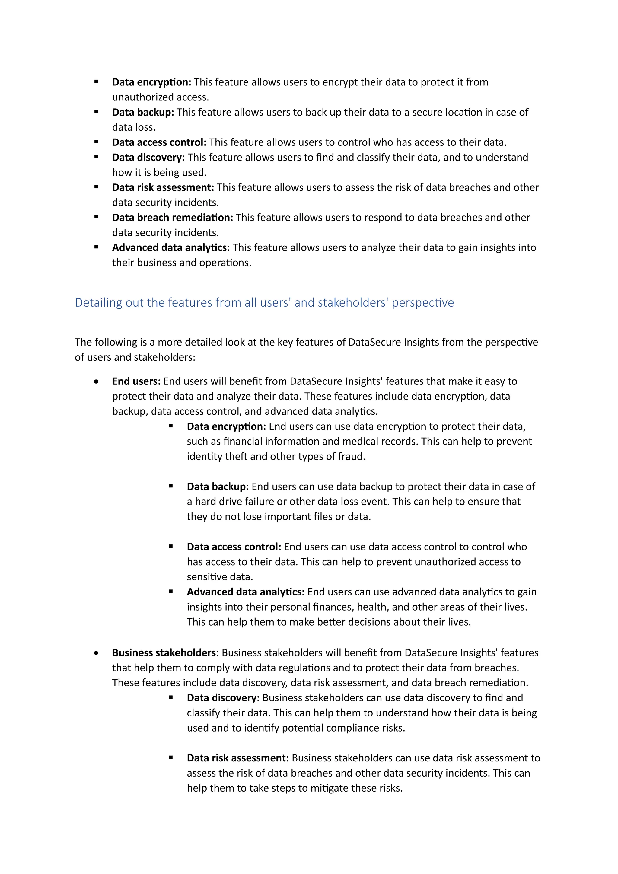 ▪ Data encryption: This feature allows users to encrypt their data to protect it from
unauthorized access.
▪ Data backup: This feature allows users to back up their data to a secure location in case of
data loss.
▪ Data access control: This feature allows users to control who has access to their data.
▪ Data discovery: This feature allows users to find and classify their data, and to understand
how it is being used.
▪ Data risk assessment: This feature allows users to assess the risk of data breaches and other
data security incidents.
▪ Data breach remediation: This feature allows users to respond to data breaches and other
data security incidents.
▪ Advanced data analytics: This feature allows users to analyze their data to gain insights into
their business and operations.
Detailing out the features from all users' and stakeholders' perspective
The following is a more detailed look at the key features of DataSecure Insights from the perspective
of users and stakeholders:
• End users: End users will benefit from DataSecure Insights' features that make it easy to
protect their data and analyze their data. These features include data encryption, data
backup, data access control, and advanced data analytics.
▪ Data encryption: End users can use data encryption to protect their data,
such as financial information and medical records. This can help to prevent
identity theft and other types of fraud.
▪ Data backup: End users can use data backup to protect their data in case of
a hard drive failure or other data loss event. This can help to ensure that
they do not lose important files or data.
▪ Data access control: End users can use data access control to control who
has access to their data. This can help to prevent unauthorized access to
sensitive data.
▪ Advanced data analytics: End users can use advanced data analytics to gain
insights into their personal finances, health, and other areas of their lives.
This can help them to make better decisions about their lives.
• Business stakeholders: Business stakeholders will benefit from DataSecure Insights' features
that help them to comply with data regulations and to protect their data from breaches.
These features include data discovery, data risk assessment, and data breach remediation.
▪ Data discovery: Business stakeholders can use data discovery to find and
classify their data. This can help them to understand how their data is being
used and to identify potential compliance risks.
▪ Data risk assessment: Business stakeholders can use data risk assessment to
assess the risk of data breaches and other data security incidents. This can
help them to take steps to mitigate these risks.
 