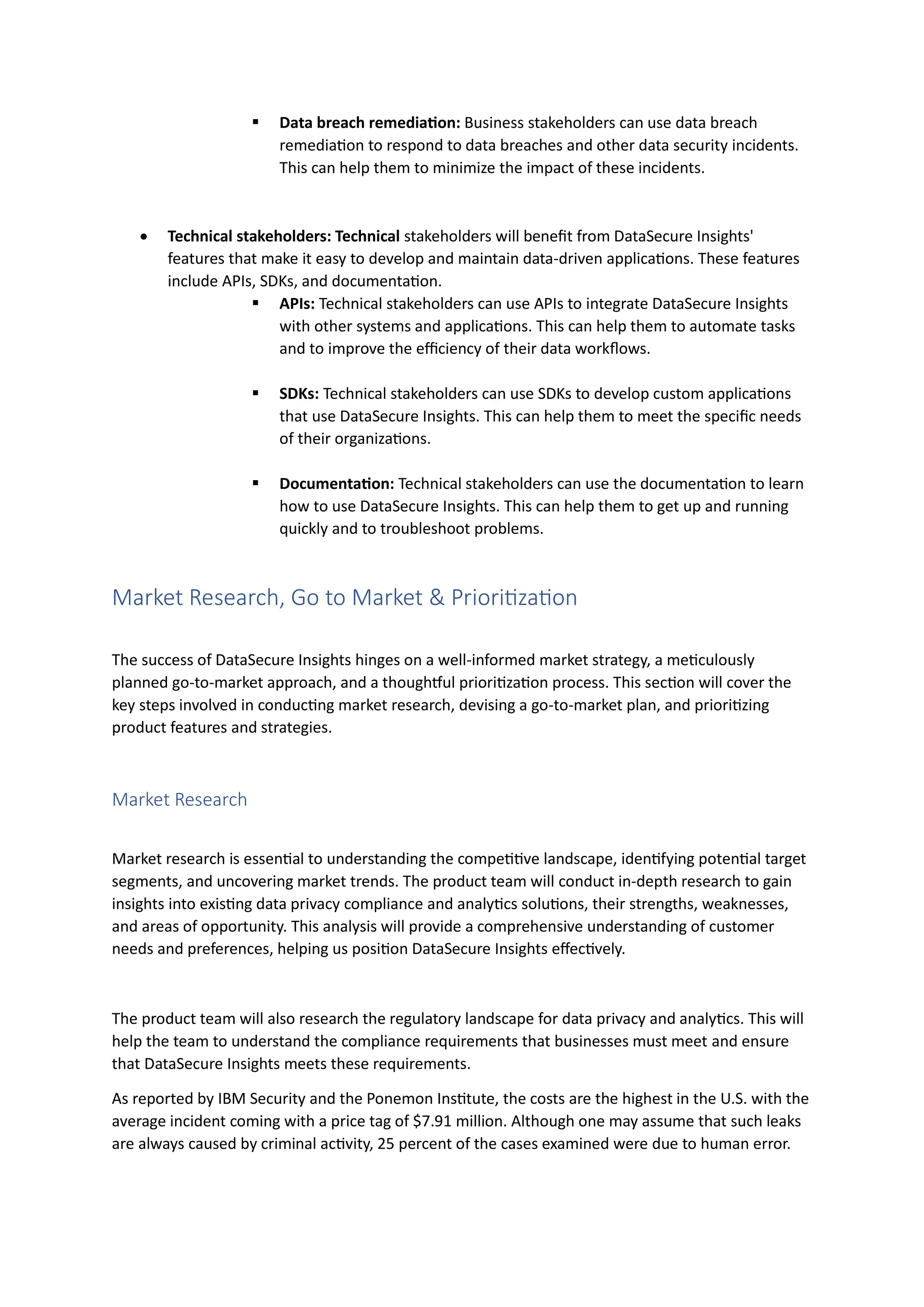 ▪ Data breach remediation: Business stakeholders can use data breach
remediation to respond to data breaches and other data security incidents.
This can help them to minimize the impact of these incidents.
• Technical stakeholders: Technical stakeholders will benefit from DataSecure Insights'
features that make it easy to develop and maintain data-driven applications. These features
include APIs, SDKs, and documentation.
▪ APIs: Technical stakeholders can use APIs to integrate DataSecure Insights
with other systems and applications. This can help them to automate tasks
and to improve the efficiency of their data workflows.
▪ SDKs: Technical stakeholders can use SDKs to develop custom applications
that use DataSecure Insights. This can help them to meet the specific needs
of their organizations.
▪ Documentation: Technical stakeholders can use the documentation to learn
how to use DataSecure Insights. This can help them to get up and running
quickly and to troubleshoot problems.
Market Research, Go to Market & Prioritization
The success of DataSecure Insights hinges on a well-informed market strategy, a meticulously
planned go-to-market approach, and a thoughtful prioritization process. This section will cover the
key steps involved in conducting market research, devising a go-to-market plan, and prioritizing
product features and strategies.
Market Research
Market research is essential to understanding the competitive landscape, identifying potential target
segments, and uncovering market trends. The product team will conduct in-depth research to gain
insights into existing data privacy compliance and analytics solutions, their strengths, weaknesses,
and areas of opportunity. This analysis will provide a comprehensive understanding of customer
needs and preferences, helping us position DataSecure Insights effectively.
The product team will also research the regulatory landscape for data privacy and analytics. This will
help the team to understand the compliance requirements that businesses must meet and ensure
that DataSecure Insights meets these requirements.
As reported by IBM Security and the Ponemon Institute, the costs are the highest in the U.S. with the
average incident coming with a price tag of $7.91 million. Although one may assume that such leaks
are always caused by criminal activity, 25 percent of the cases examined were due to human error.
 
