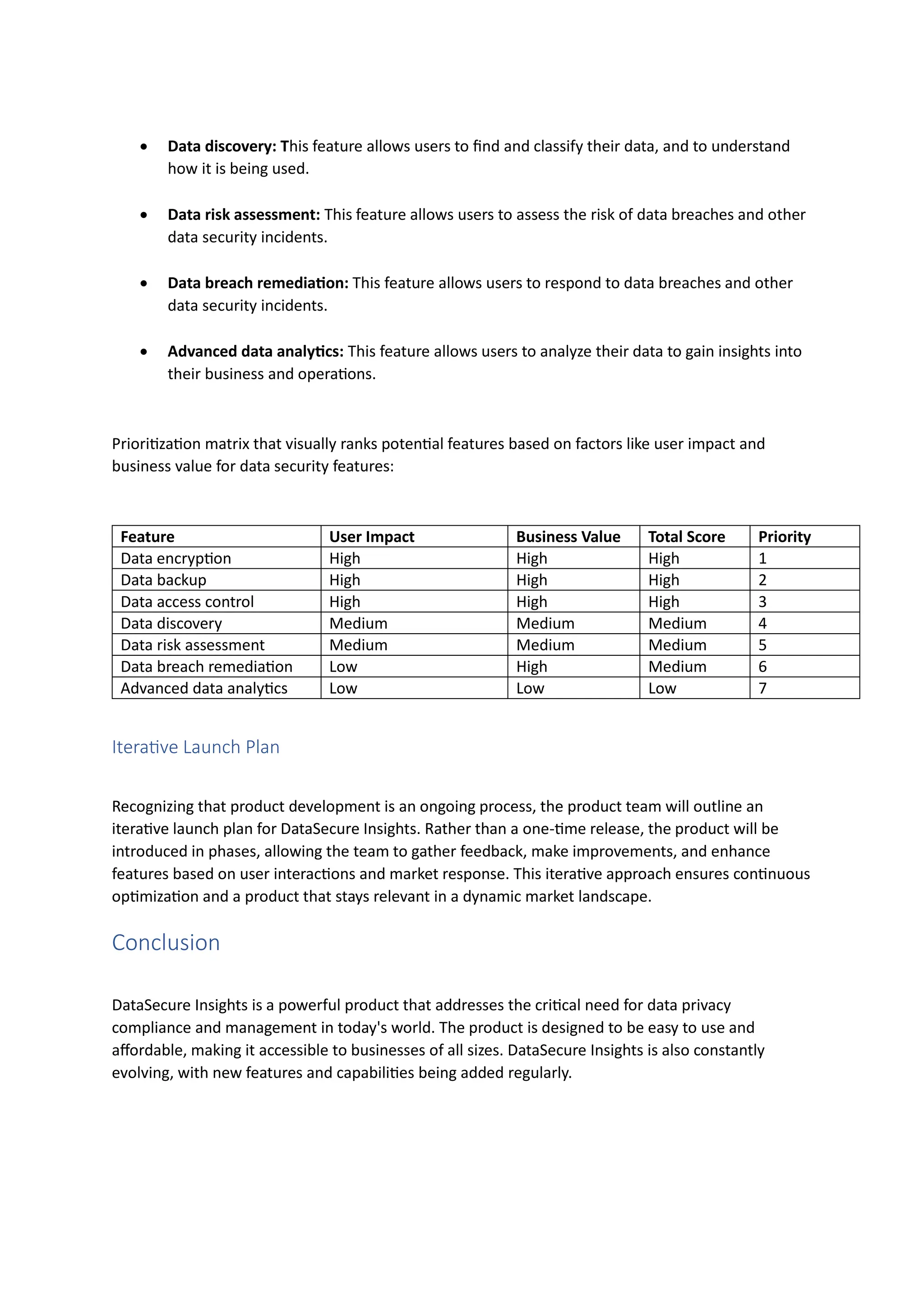 • Data discovery: This feature allows users to find and classify their data, and to understand
how it is being used.
• Data risk assessment: This feature allows users to assess the risk of data breaches and other
data security incidents.
• Data breach remediation: This feature allows users to respond to data breaches and other
data security incidents.
• Advanced data analytics: This feature allows users to analyze their data to gain insights into
their business and operations.
Prioritization matrix that visually ranks potential features based on factors like user impact and
business value for data security features:
Feature User Impact Business Value Total Score Priority
Data encryption High High High 1
Data backup High High High 2
Data access control High High High 3
Data discovery Medium Medium Medium 4
Data risk assessment Medium Medium Medium 5
Data breach remediation Low High Medium 6
Advanced data analytics Low Low Low 7
Iterative Launch Plan
Recognizing that product development is an ongoing process, the product team will outline an
iterative launch plan for DataSecure Insights. Rather than a one-time release, the product will be
introduced in phases, allowing the team to gather feedback, make improvements, and enhance
features based on user interactions and market response. This iterative approach ensures continuous
optimization and a product that stays relevant in a dynamic market landscape.
Conclusion
DataSecure Insights is a powerful product that addresses the critical need for data privacy
compliance and management in today's world. The product is designed to be easy to use and
affordable, making it accessible to businesses of all sizes. DataSecure Insights is also constantly
evolving, with new features and capabilities being added regularly.
 