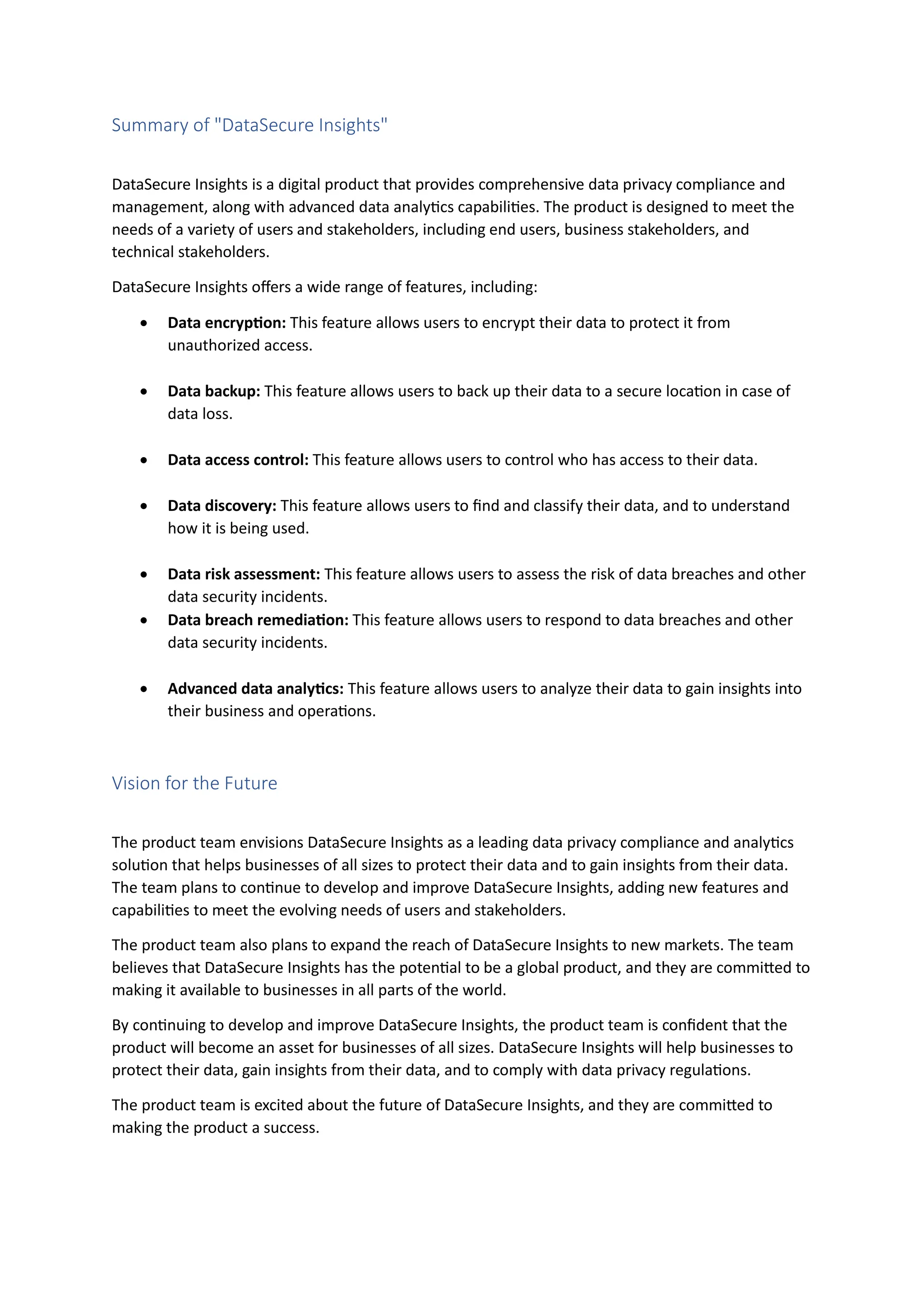 Summary of "DataSecure Insights"
DataSecure Insights is a digital product that provides comprehensive data privacy compliance and
management, along with advanced data analytics capabilities. The product is designed to meet the
needs of a variety of users and stakeholders, including end users, business stakeholders, and
technical stakeholders.
DataSecure Insights offers a wide range of features, including:
• Data encryption: This feature allows users to encrypt their data to protect it from
unauthorized access.
• Data backup: This feature allows users to back up their data to a secure location in case of
data loss.
• Data access control: This feature allows users to control who has access to their data.
• Data discovery: This feature allows users to find and classify their data, and to understand
how it is being used.
• Data risk assessment: This feature allows users to assess the risk of data breaches and other
data security incidents.
• Data breach remediation: This feature allows users to respond to data breaches and other
data security incidents.
• Advanced data analytics: This feature allows users to analyze their data to gain insights into
their business and operations.
Vision for the Future
The product team envisions DataSecure Insights as a leading data privacy compliance and analytics
solution that helps businesses of all sizes to protect their data and to gain insights from their data.
The team plans to continue to develop and improve DataSecure Insights, adding new features and
capabilities to meet the evolving needs of users and stakeholders.
The product team also plans to expand the reach of DataSecure Insights to new markets. The team
believes that DataSecure Insights has the potential to be a global product, and they are committed to
making it available to businesses in all parts of the world.
By continuing to develop and improve DataSecure Insights, the product team is confident that the
product will become an asset for businesses of all sizes. DataSecure Insights will help businesses to
protect their data, gain insights from their data, and to comply with data privacy regulations.
The product team is excited about the future of DataSecure Insights, and they are committed to
making the product a success.
 
