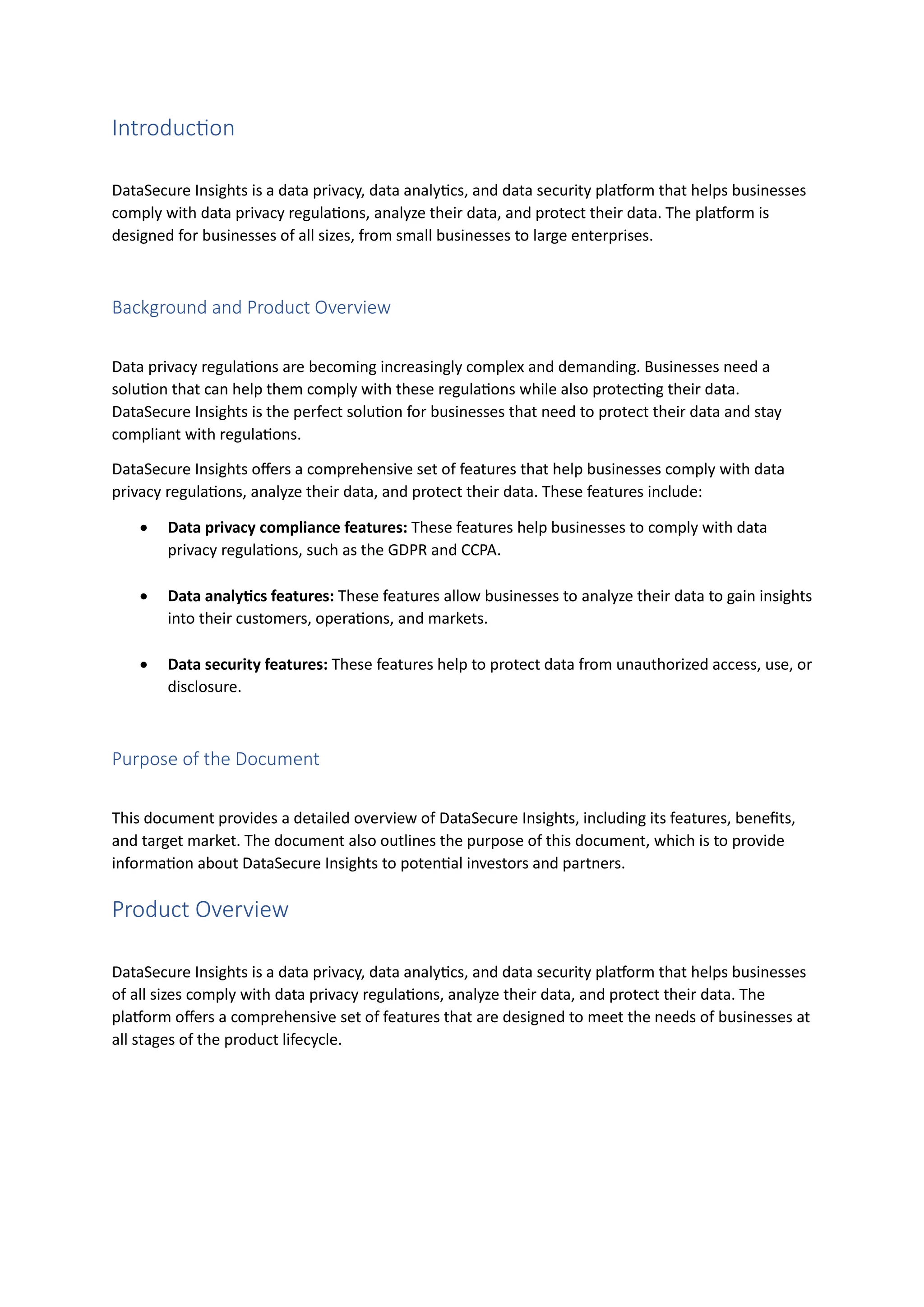 Introduction
DataSecure Insights is a data privacy, data analytics, and data security platform that helps businesses
comply with data privacy regulations, analyze their data, and protect their data. The platform is
designed for businesses of all sizes, from small businesses to large enterprises.
Background and Product Overview
Data privacy regulations are becoming increasingly complex and demanding. Businesses need a
solution that can help them comply with these regulations while also protecting their data.
DataSecure Insights is the perfect solution for businesses that need to protect their data and stay
compliant with regulations.
DataSecure Insights offers a comprehensive set of features that help businesses comply with data
privacy regulations, analyze their data, and protect their data. These features include:
• Data privacy compliance features: These features help businesses to comply with data
privacy regulations, such as the GDPR and CCPA.
• Data analytics features: These features allow businesses to analyze their data to gain insights
into their customers, operations, and markets.
• Data security features: These features help to protect data from unauthorized access, use, or
disclosure.
Purpose of the Document
This document provides a detailed overview of DataSecure Insights, including its features, benefits,
and target market. The document also outlines the purpose of this document, which is to provide
information about DataSecure Insights to potential investors and partners.
Product Overview
DataSecure Insights is a data privacy, data analytics, and data security platform that helps businesses
of all sizes comply with data privacy regulations, analyze their data, and protect their data. The
platform offers a comprehensive set of features that are designed to meet the needs of businesses at
all stages of the product lifecycle.
 