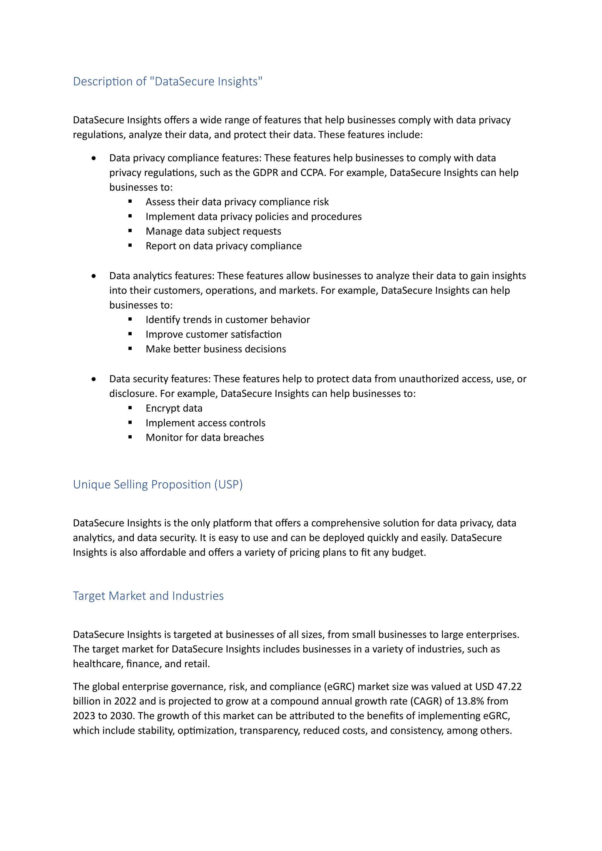 Description of "DataSecure Insights"
DataSecure Insights offers a wide range of features that help businesses comply with data privacy
regulations, analyze their data, and protect their data. These features include:
• Data privacy compliance features: These features help businesses to comply with data
privacy regulations, such as the GDPR and CCPA. For example, DataSecure Insights can help
businesses to:
▪ Assess their data privacy compliance risk
▪ Implement data privacy policies and procedures
▪ Manage data subject requests
▪ Report on data privacy compliance
• Data analytics features: These features allow businesses to analyze their data to gain insights
into their customers, operations, and markets. For example, DataSecure Insights can help
businesses to:
▪ Identify trends in customer behavior
▪ Improve customer satisfaction
▪ Make better business decisions
• Data security features: These features help to protect data from unauthorized access, use, or
disclosure. For example, DataSecure Insights can help businesses to:
▪ Encrypt data
▪ Implement access controls
▪ Monitor for data breaches
Unique Selling Proposition (USP)
DataSecure Insights is the only platform that offers a comprehensive solution for data privacy, data
analytics, and data security. It is easy to use and can be deployed quickly and easily. DataSecure
Insights is also affordable and offers a variety of pricing plans to fit any budget.
Target Market and Industries
DataSecure Insights is targeted at businesses of all sizes, from small businesses to large enterprises.
The target market for DataSecure Insights includes businesses in a variety of industries, such as
healthcare, finance, and retail.
The global enterprise governance, risk, and compliance (eGRC) market size was valued at USD 47.22
billion in 2022 and is projected to grow at a compound annual growth rate (CAGR) of 13.8% from
2023 to 2030. The growth of this market can be attributed to the benefits of implementing eGRC,
which include stability, optimization, transparency, reduced costs, and consistency, among others.
 