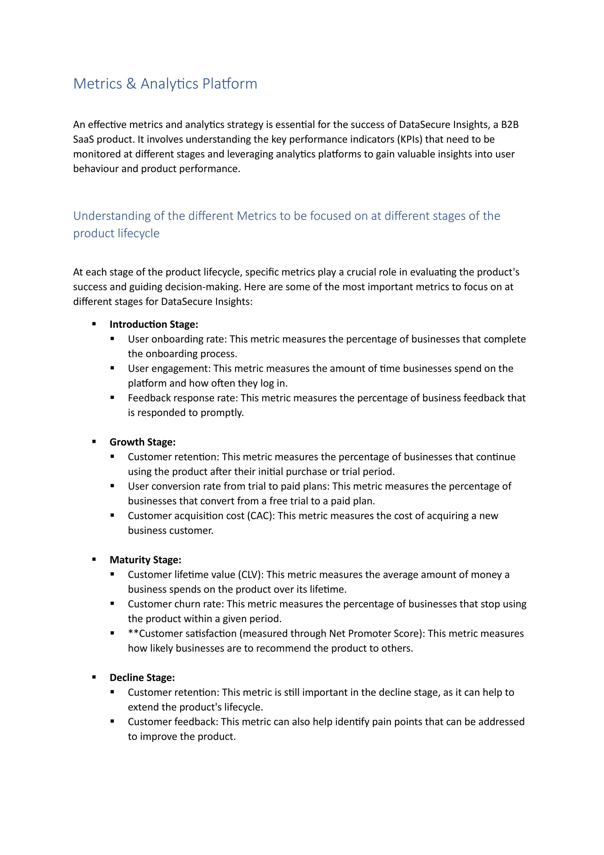 Metrics & Analytics Platform
An effective metrics and analytics strategy is essential for the success of DataSecure Insights, a B2B
SaaS product. It involves understanding the key performance indicators (KPIs) that need to be
monitored at different stages and leveraging analytics platforms to gain valuable insights into user
behaviour and product performance.
Understanding of the different Metrics to be focused on at different stages of the
product lifecycle
At each stage of the product lifecycle, specific metrics play a crucial role in evaluating the product's
success and guiding decision-making. Here are some of the most important metrics to focus on at
different stages for DataSecure Insights:
▪ Introduction Stage:
▪ User onboarding rate: This metric measures the percentage of businesses that complete
the onboarding process.
▪ User engagement: This metric measures the amount of time businesses spend on the
platform and how often they log in.
▪ Feedback response rate: This metric measures the percentage of business feedback that
is responded to promptly.
▪ Growth Stage:
▪ Customer retention: This metric measures the percentage of businesses that continue
using the product after their initial purchase or trial period.
▪ User conversion rate from trial to paid plans: This metric measures the percentage of
businesses that convert from a free trial to a paid plan.
▪ Customer acquisition cost (CAC): This metric measures the cost of acquiring a new
business customer.
▪ Maturity Stage:
▪ Customer lifetime value (CLV): This metric measures the average amount of money a
business spends on the product over its lifetime.
▪ Customer churn rate: This metric measures the percentage of businesses that stop using
the product within a given period.
▪ **Customer satisfaction (measured through Net Promoter Score): This metric measures
how likely businesses are to recommend the product to others.
▪ Decline Stage:
▪ Customer retention: This metric is still important in the decline stage, as it can help to
extend the product's lifecycle.
▪ Customer feedback: This metric can also help identify pain points that can be addressed
to improve the product.
 