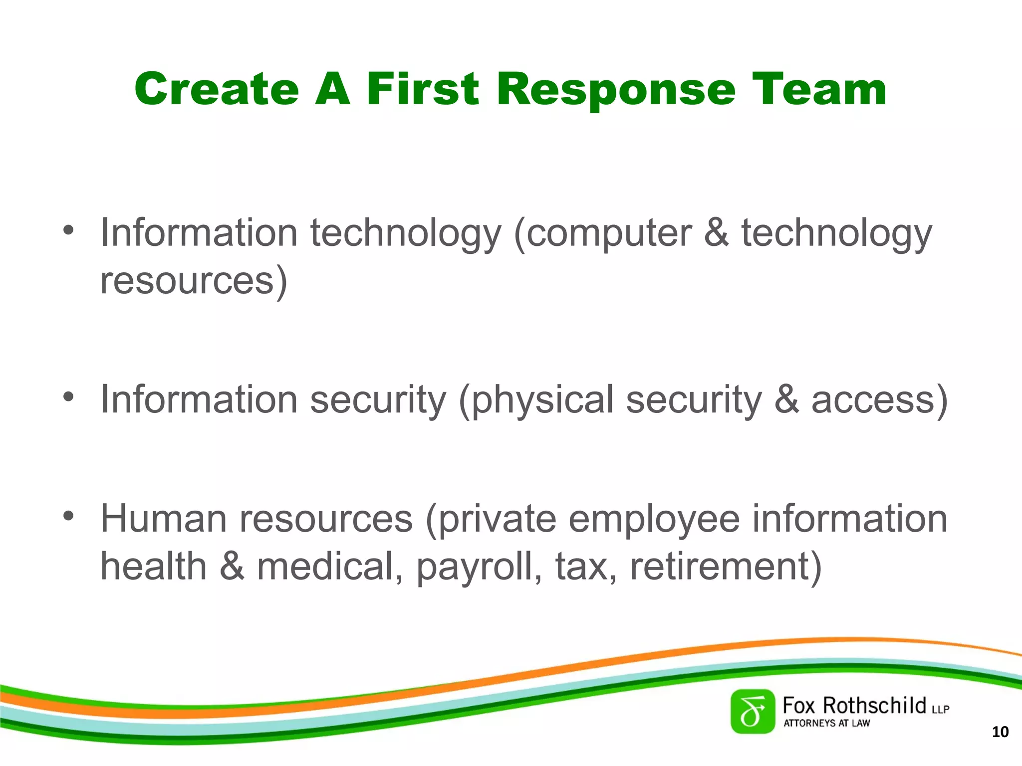 Create A First Response Team
• Information technology (computer & technology
resources)
• Information security (physical security & access)
• Human resources (private employee information
health & medical, payroll, tax, retirement)
10
 