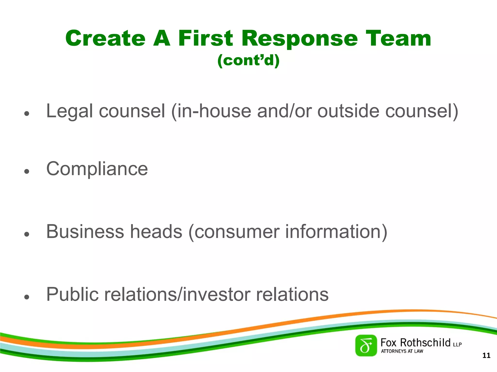 Create A First Response Team
(cont’d)
• Legal counsel (in-house and/or outside counsel)
• Compliance
• Business heads (consumer information)
• Public relations/investor relations
11
 