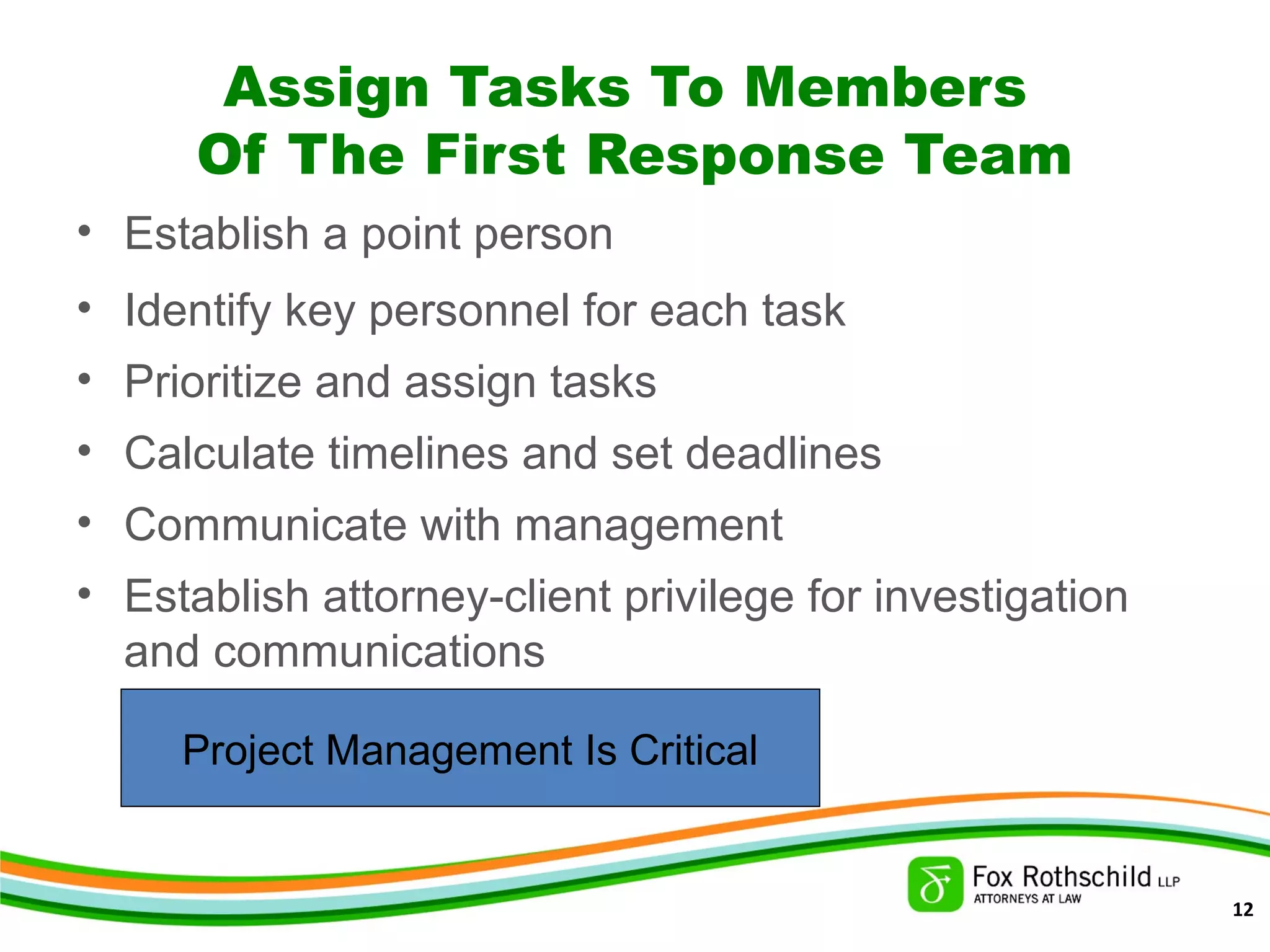 Assign Tasks To Members
Of The First Response Team
• Establish a point person
• Identify key personnel for each task
• Prioritize and assign tasks
• Calculate timelines and set deadlines
• Communicate with management
• Establish attorney-client privilege for investigation
and communications
Project Management Is Critical
12
 