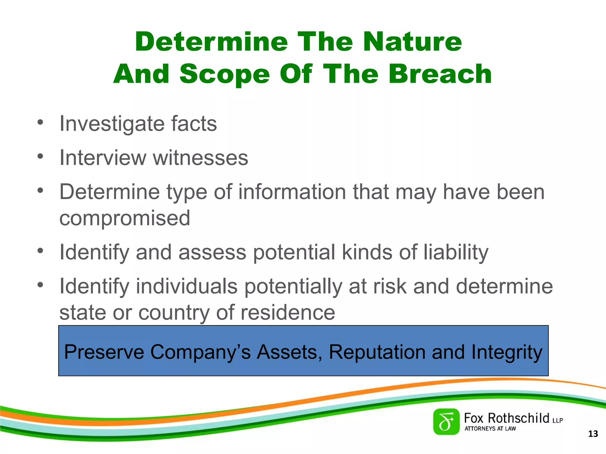 Determine The Nature
And Scope Of The Breach
• Investigate facts
• Interview witnesses
• Determine type of information that may have been
compromised
• Identify and assess potential kinds of liability
• Identify individuals potentially at risk and determine
state or country of residence
Preserve Company’s Assets, Reputation and Integrity
13
 