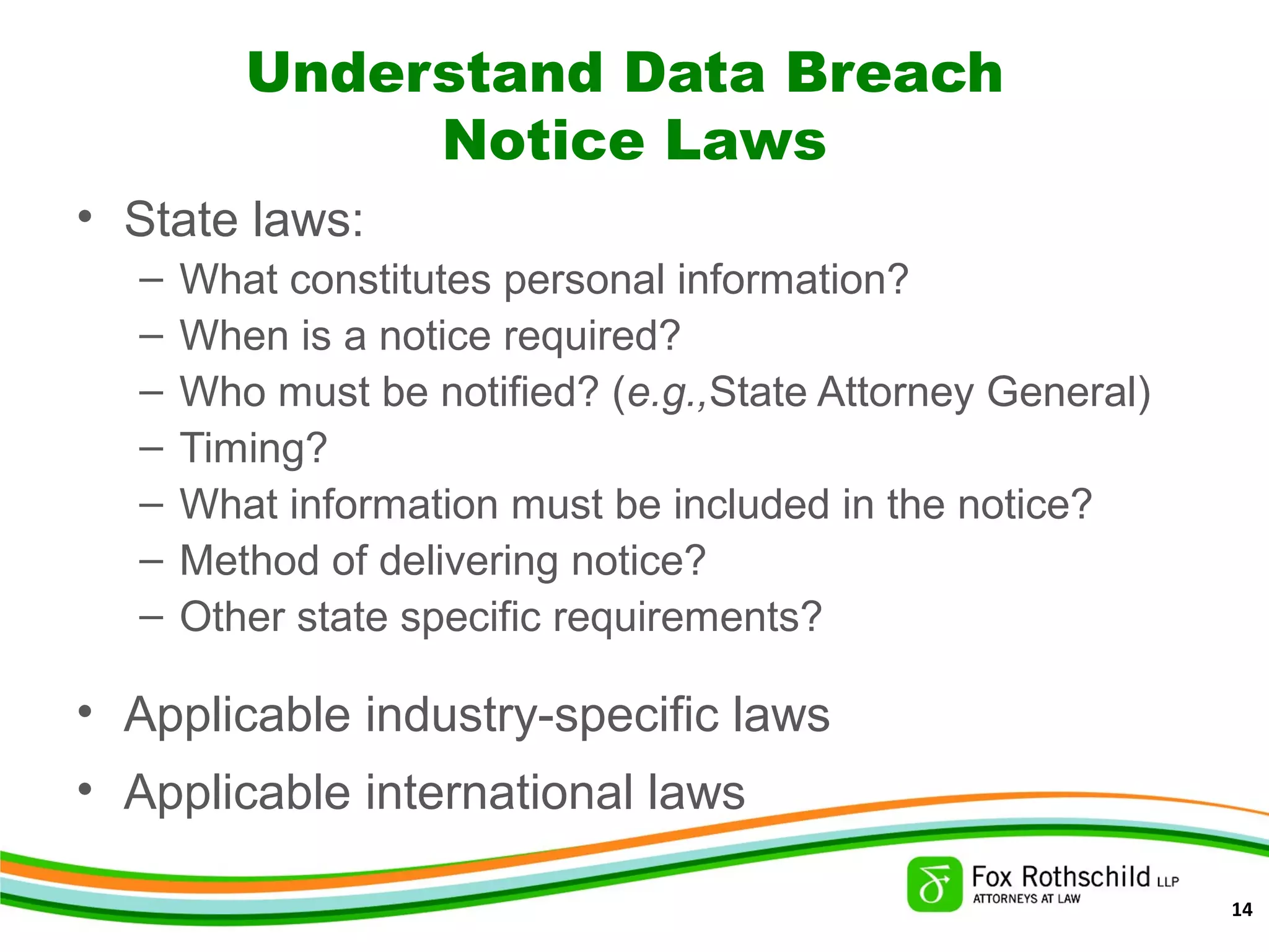 Understand Data Breach
Notice Laws
• State laws:
– What constitutes personal information?
– When is a notice required?
– Who must be notified? (e.g.,State Attorney General)
– Timing?
– What information must be included in the notice?
– Method of delivering notice?
– Other state specific requirements?
• Applicable industry-specific laws
• Applicable international laws
14
 