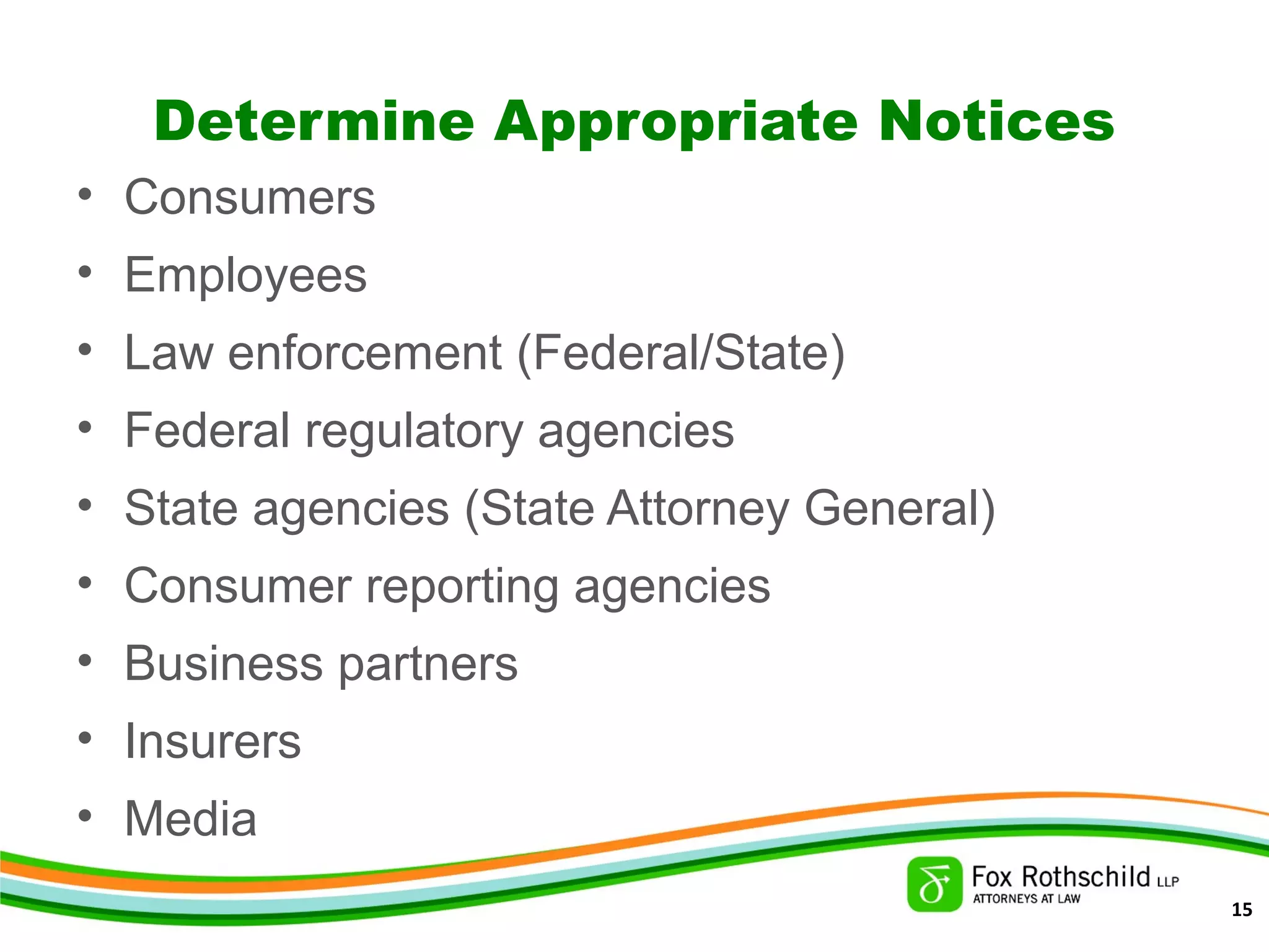 Determine Appropriate Notices
• Consumers
• Employees
• Law enforcement (Federal/State)
• Federal regulatory agencies
• State agencies (State Attorney General)
• Consumer reporting agencies
• Business partners
• Insurers
• Media
15
 