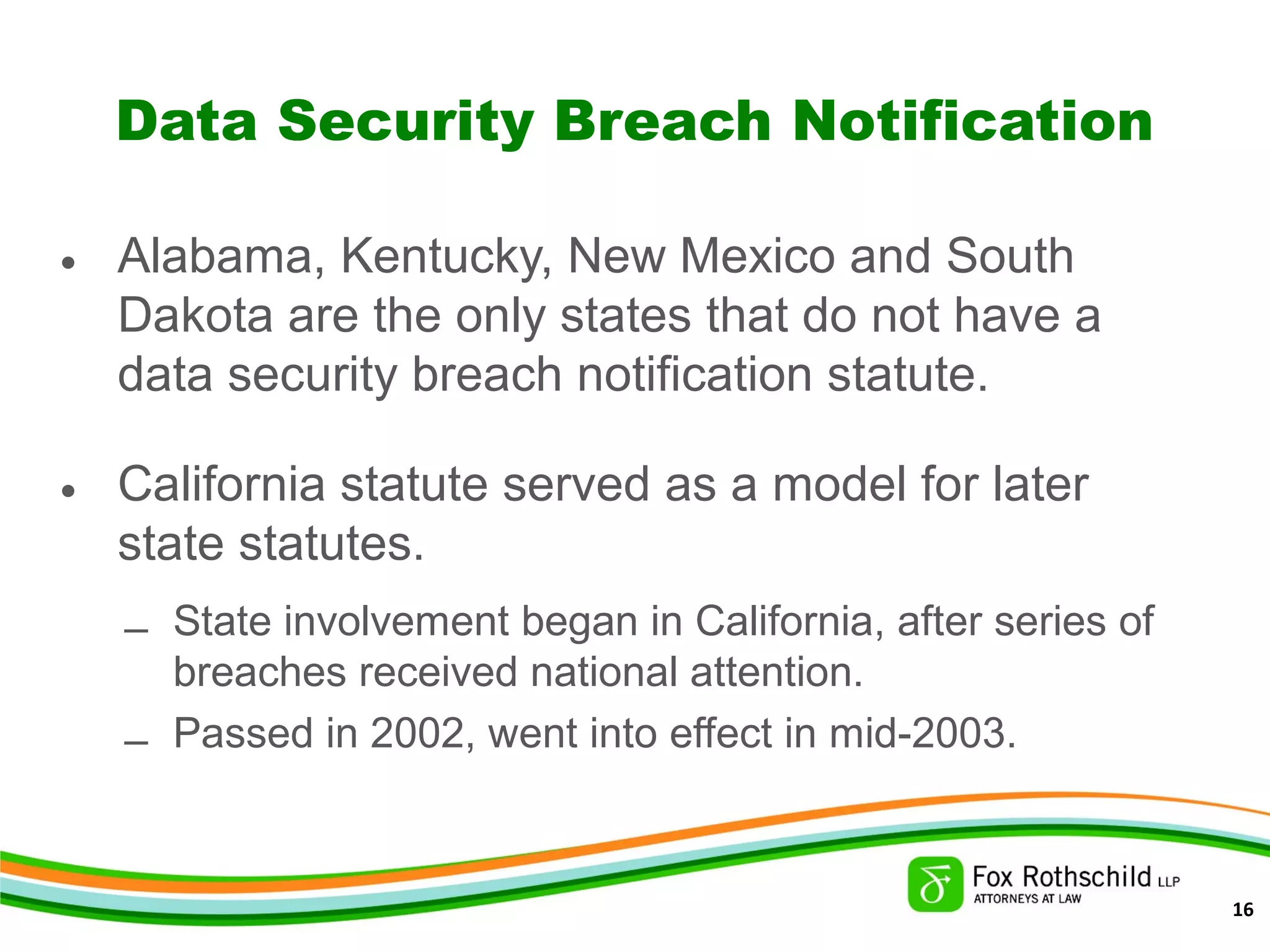 Data Security Breach Notification
• Alabama, Kentucky, New Mexico and South
Dakota are the only states that do not have a
data security breach notification statute.
• California statute served as a model for later
state statutes.
– State involvement began in California, after series of
breaches received national attention.
– Passed in 2002, went into effect in mid-2003.
16
 