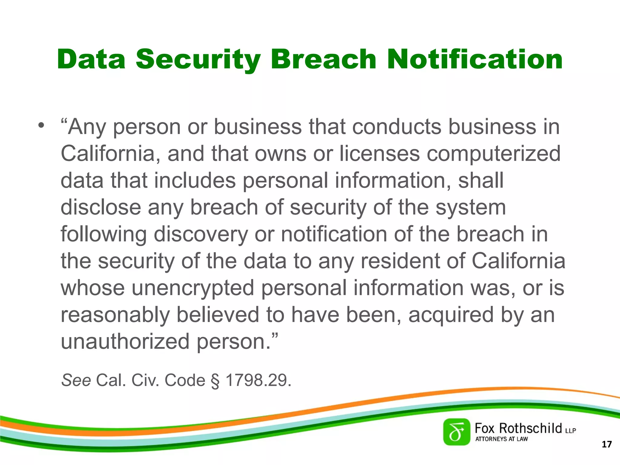 Data Security Breach Notification
• “Any person or business that conducts business in
California, and that owns or licenses computerized
data that includes personal information, shall
disclose any breach of security of the system
following discovery or notification of the breach in
the security of the data to any resident of California
whose unencrypted personal information was, or is
reasonably believed to have been, acquired by an
unauthorized person.”
See Cal. Civ. Code § 1798.29.
17
 