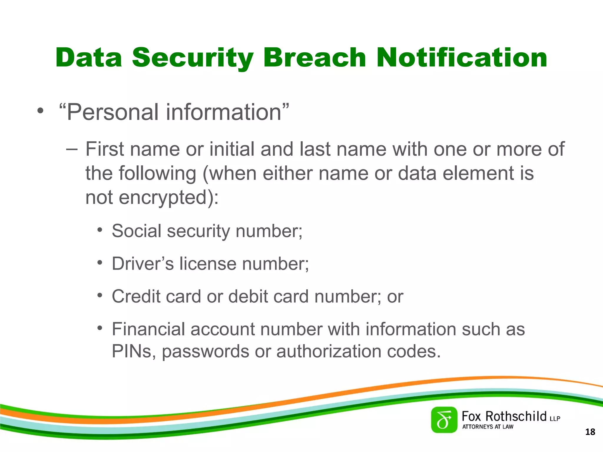 Data Security Breach Notification
• “Personal information”
– First name or initial and last name with one or more of
the following (when either name or data element is
not encrypted):
• Social security number;
• Driver’s license number;
• Credit card or debit card number; or
• Financial account number with information such as
PINs, passwords or authorization codes.
18
 