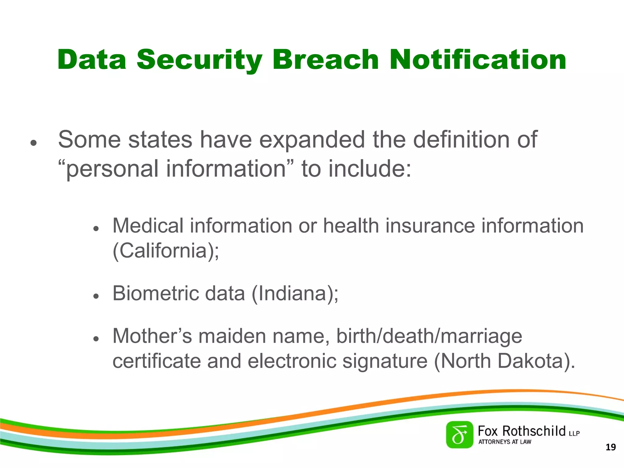 Data Security Breach Notification
• Some states have expanded the definition of
“personal information” to include:
• Medical information or health insurance information
(California);
• Biometric data (Indiana);
• Mother’s maiden name, birth/death/marriage
certificate and electronic signature (North Dakota).
19
 