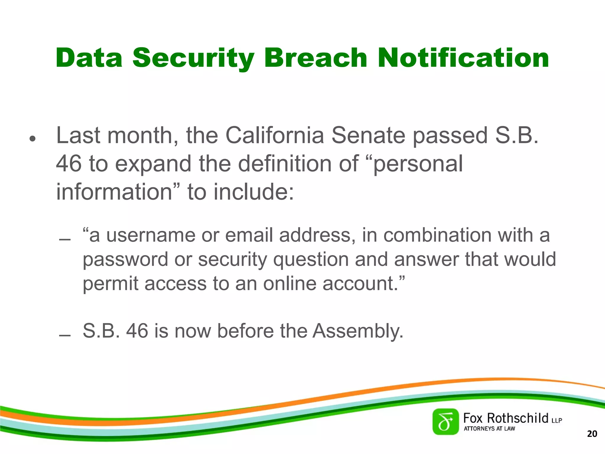 Data Security Breach Notification
• Last month, the California Senate passed S.B.
46 to expand the definition of “personal
information” to include:
– “a username or email address, in combination with a
password or security question and answer that would
permit access to an online account.”
– S.B. 46 is now before the Assembly.
20
 