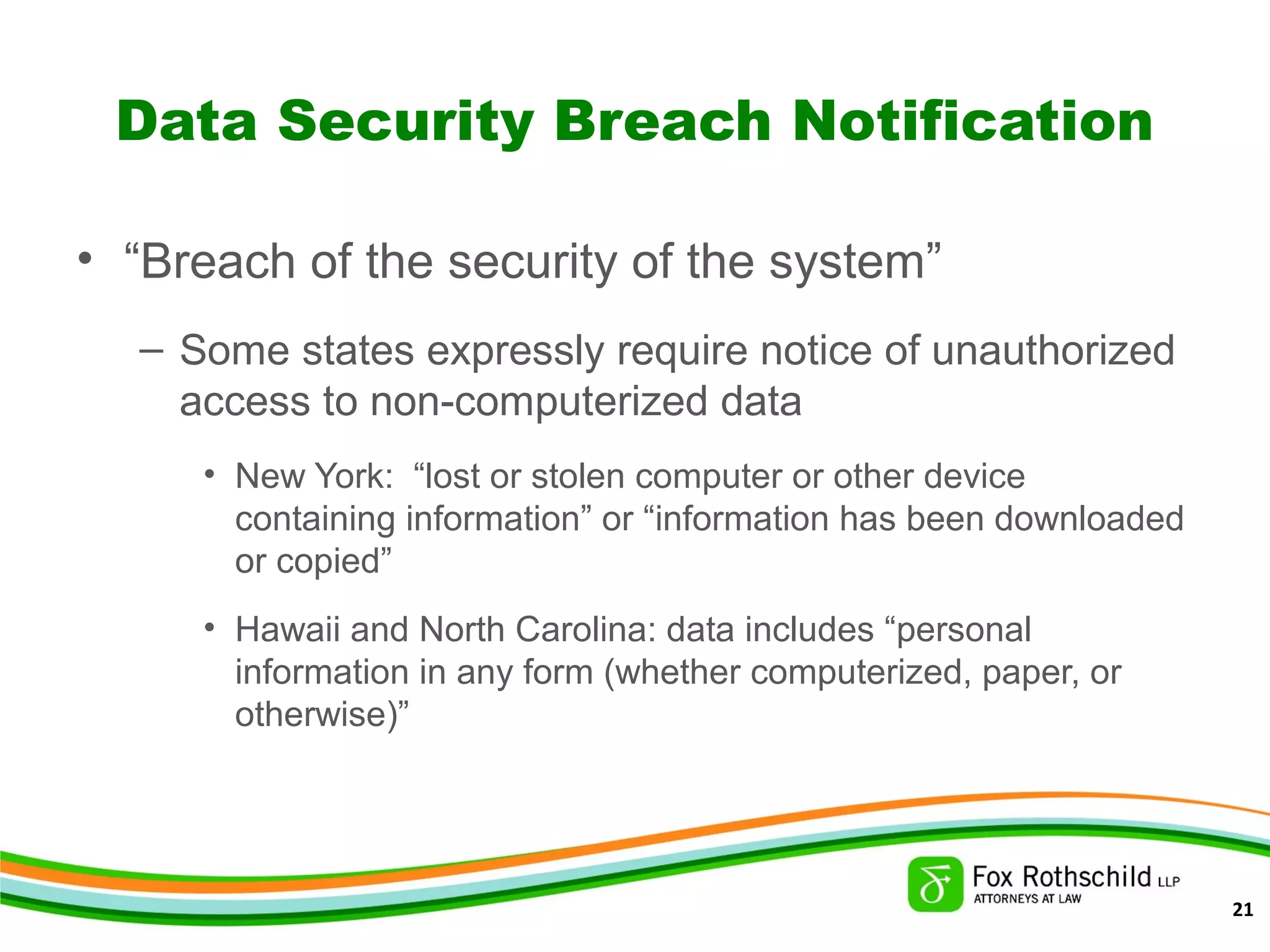 Data Security Breach Notification
• “Breach of the security of the system”
– Some states expressly require notice of unauthorized
access to non-computerized data
• New York: “lost or stolen computer or other device
containing information” or “information has been downloaded
or copied”
• Hawaii and North Carolina: data includes “personal
information in any form (whether computerized, paper, or
otherwise)”
21
 