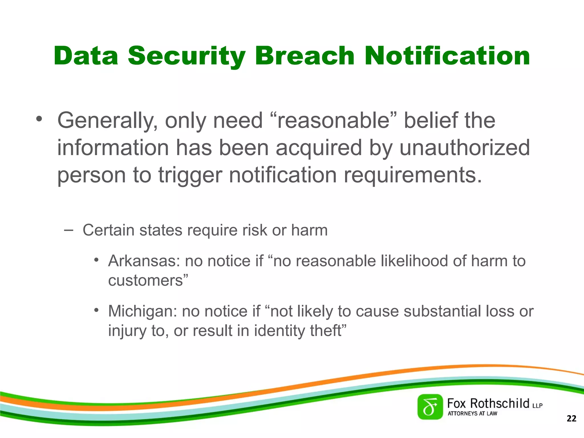 Data Security Breach Notification
• Generally, only need “reasonable” belief the
information has been acquired by unauthorized
person to trigger notification requirements.
– Certain states require risk or harm
• Arkansas: no notice if “no reasonable likelihood of harm to
customers”
• Michigan: no notice if “not likely to cause substantial loss or
injury to, or result in identity theft”
22
 