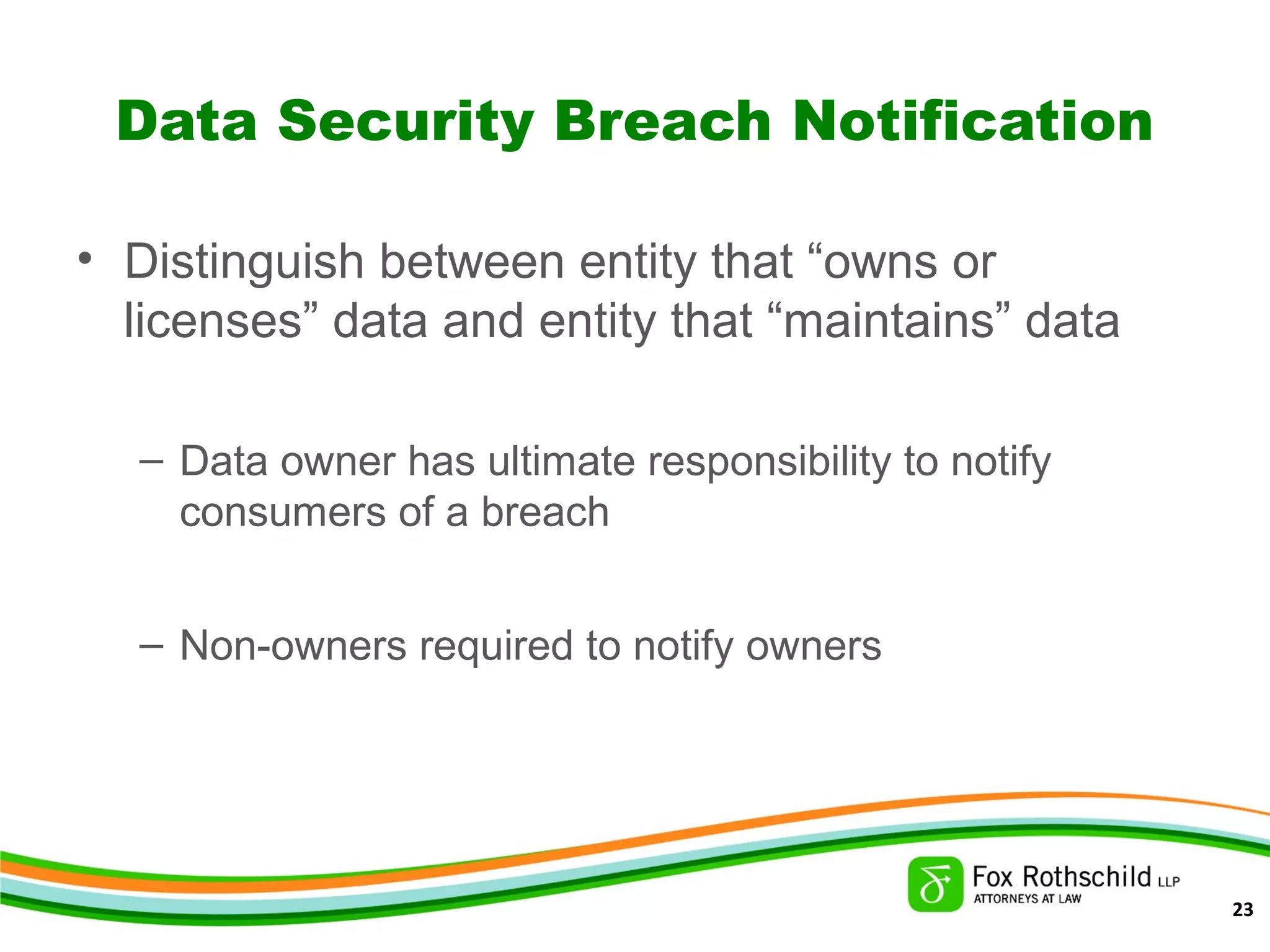 Data Security Breach Notification
• Distinguish between entity that “owns or
licenses” data and entity that “maintains” data
– Data owner has ultimate responsibility to notify
consumers of a breach
– Non-owners required to notify owners
23
 