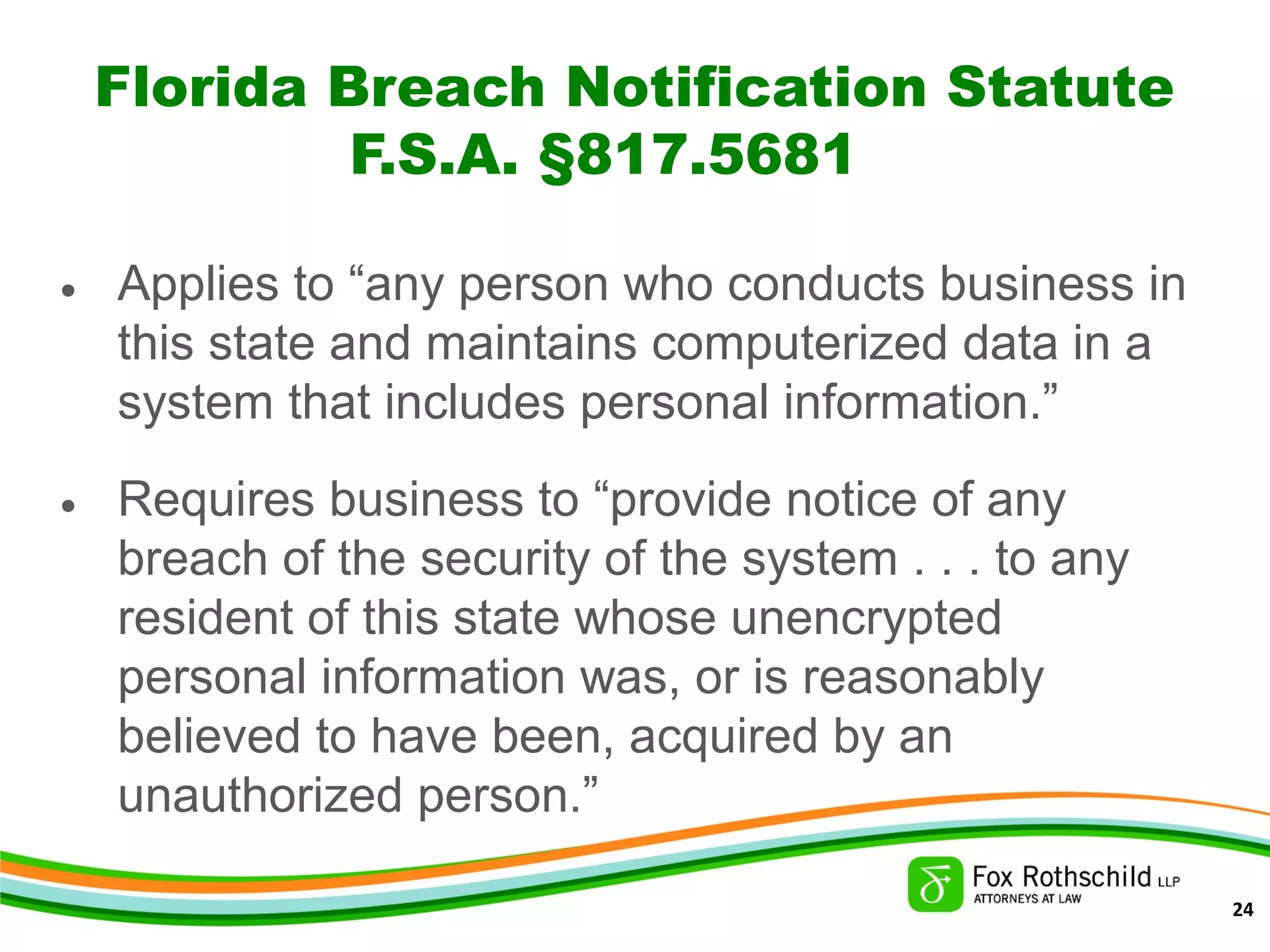 Florida Breach Notification Statute
F.S.A. §817.5681
• Applies to “any person who conducts business in
this state and maintains computerized data in a
system that includes personal information.”
• Requires business to “provide notice of any
breach of the security of the system . . . to any
resident of this state whose unencrypted
personal information was, or is reasonably
believed to have been, acquired by an
unauthorized person.”
24
 
