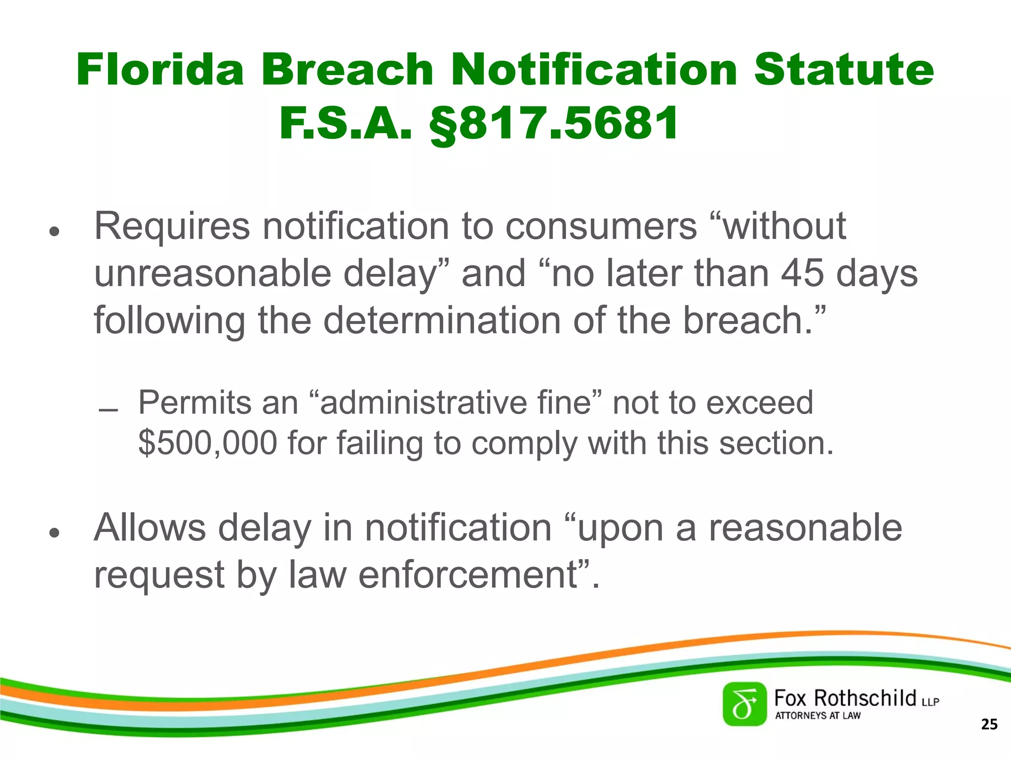 Florida Breach Notification Statute
F.S.A. §817.5681
• Requires notification to consumers “without
unreasonable delay” and “no later than 45 days
following the determination of the breach.”
– Permits an “administrative fine” not to exceed
$500,000 for failing to comply with this section.
• Allows delay in notification “upon a reasonable
request by law enforcement”.
25
 