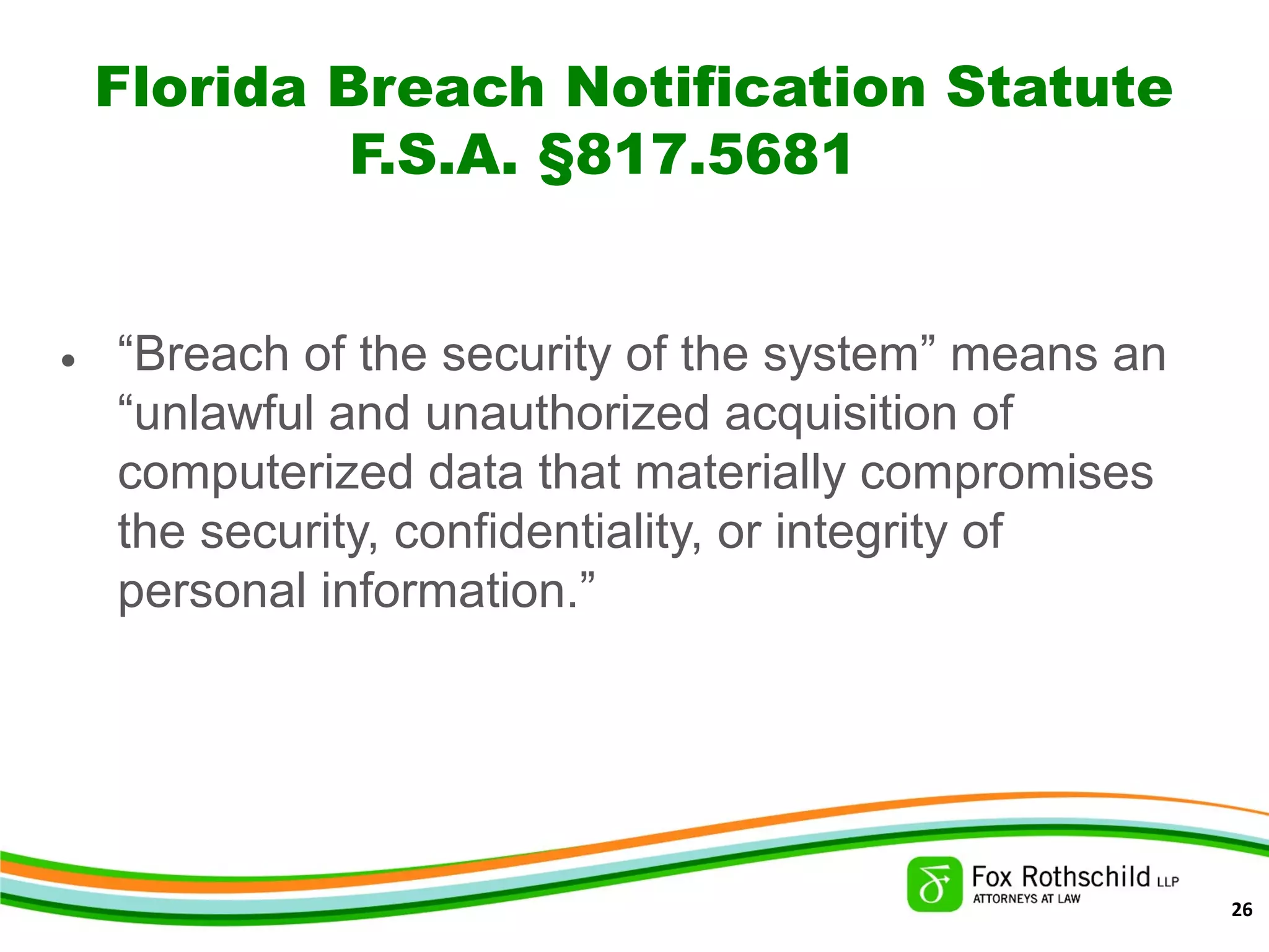Florida Breach Notification Statute
F.S.A. §817.5681
• “Breach of the security of the system” means an
“unlawful and unauthorized acquisition of
computerized data that materially compromises
the security, confidentiality, or integrity of
personal information.”
26
 