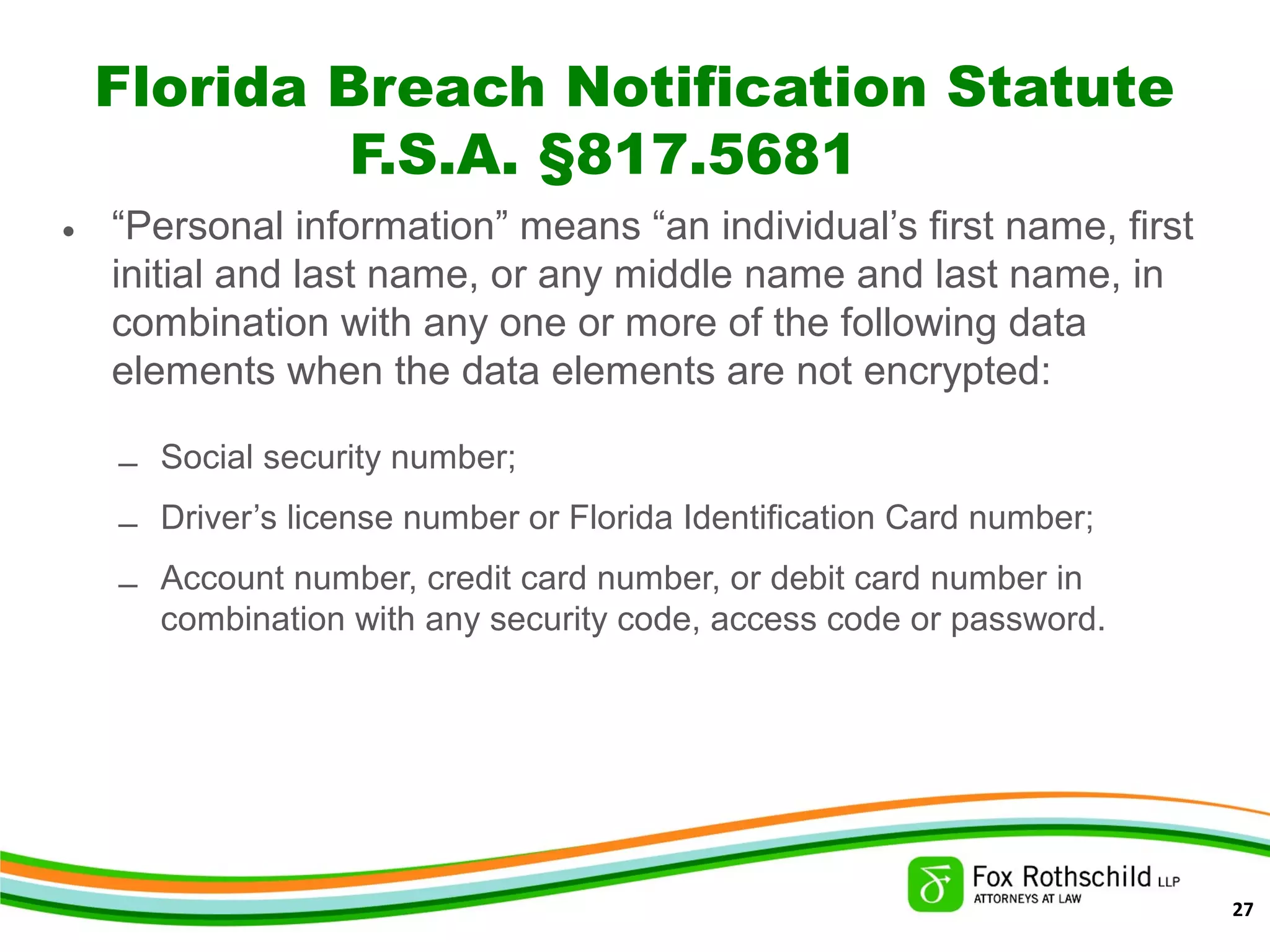 Florida Breach Notification Statute
F.S.A. §817.5681
• “Personal information” means “an individual’s first name, first
initial and last name, or any middle name and last name, in
combination with any one or more of the following data
elements when the data elements are not encrypted:
– Social security number;
– Driver’s license number or Florida Identification Card number;
– Account number, credit card number, or debit card number in
combination with any security code, access code or password.
27
 