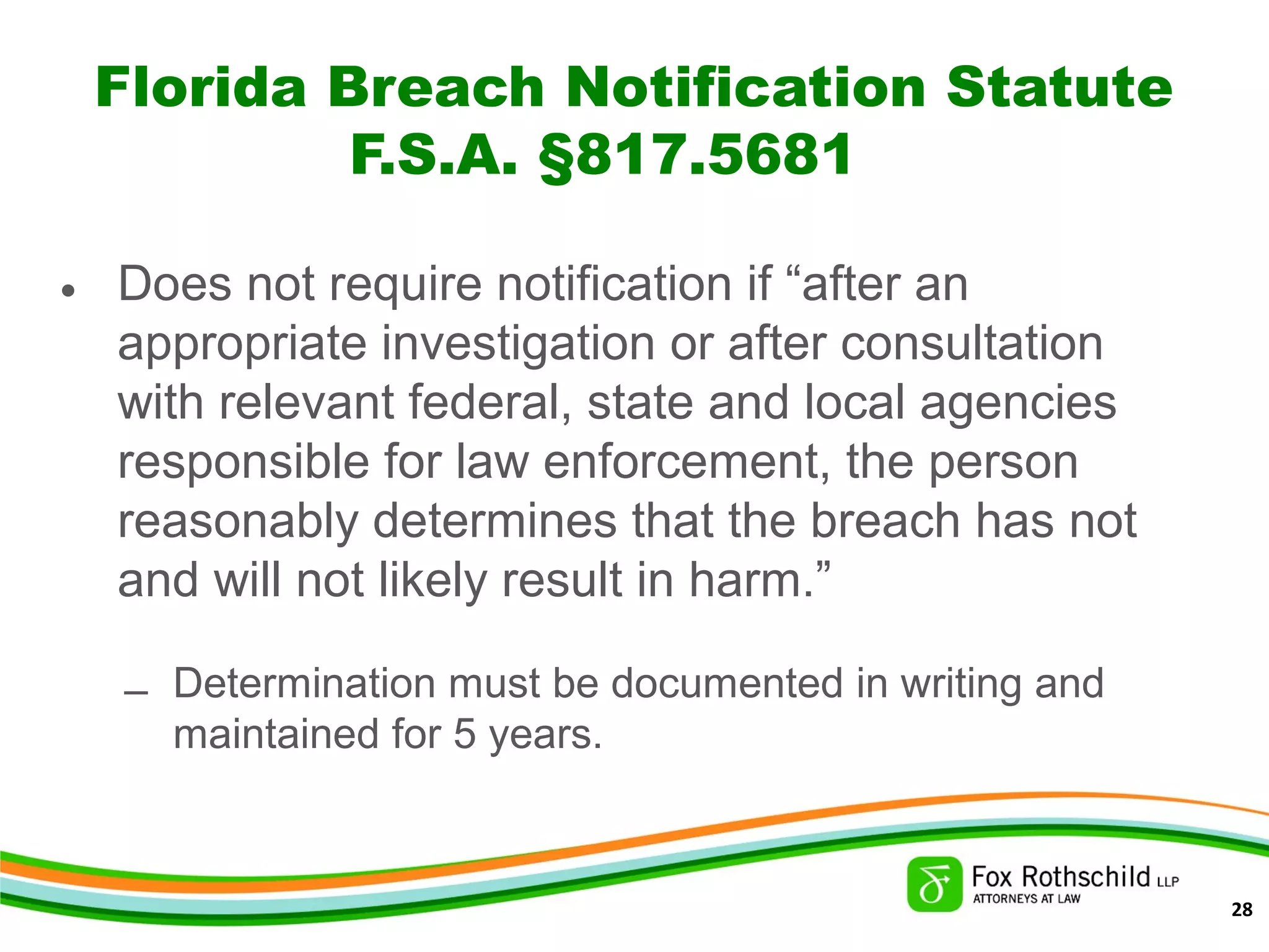 Florida Breach Notification Statute
F.S.A. §817.5681
• Does not require notification if “after an
appropriate investigation or after consultation
with relevant federal, state and local agencies
responsible for law enforcement, the person
reasonably determines that the breach has not
and will not likely result in harm.”
– Determination must be documented in writing and
maintained for 5 years.
28
 