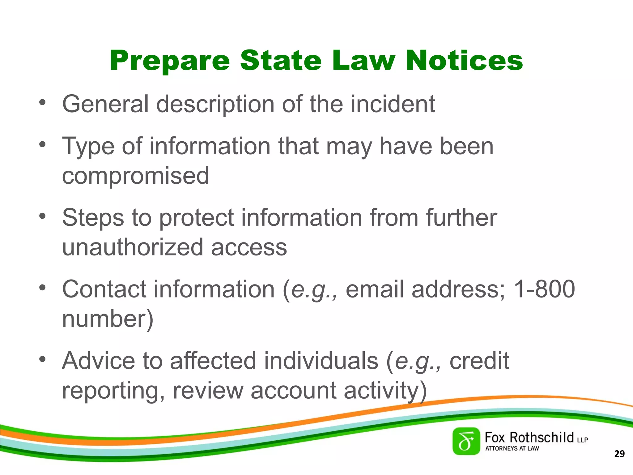 Prepare State Law Notices
• General description of the incident
• Type of information that may have been
compromised
• Steps to protect information from further
unauthorized access
• Contact information (e.g., email address; 1-800
number)
• Advice to affected individuals (e.g., credit
reporting, review account activity)
29
 