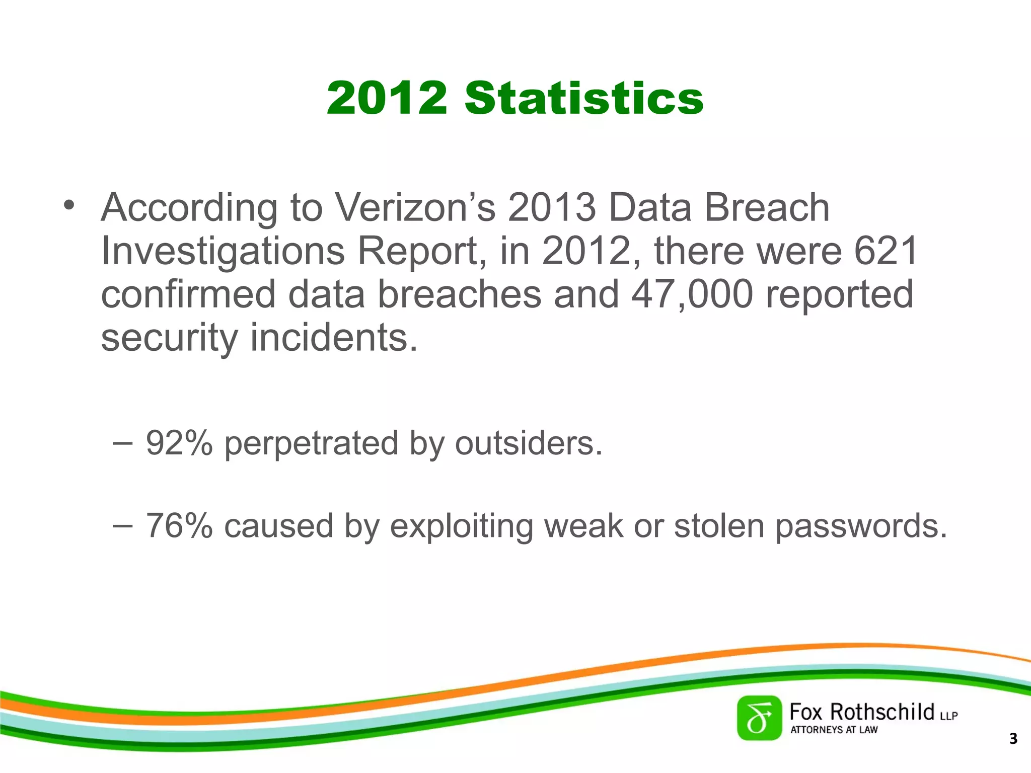 2012 Statistics
• According to Verizon’s 2013 Data Breach
Investigations Report, in 2012, there were 621
confirmed data breaches and 47,000 reported
security incidents.
– 92% perpetrated by outsiders.
– 76% caused by exploiting weak or stolen passwords.
3
 