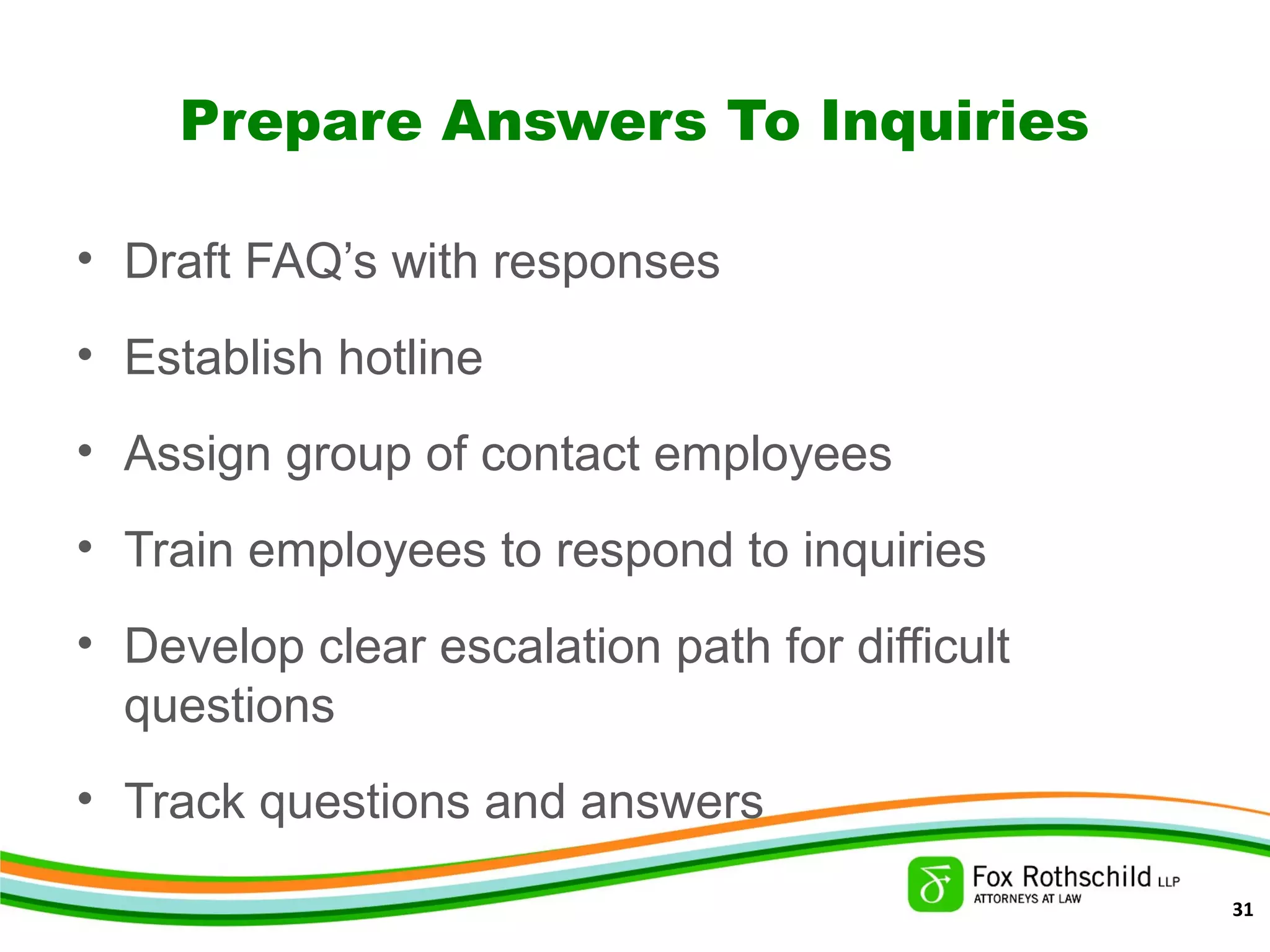 Prepare Answers To Inquiries
• Draft FAQ’s with responses
• Establish hotline
• Assign group of contact employees
• Train employees to respond to inquiries
• Develop clear escalation path for difficult
questions
• Track questions and answers
31
 