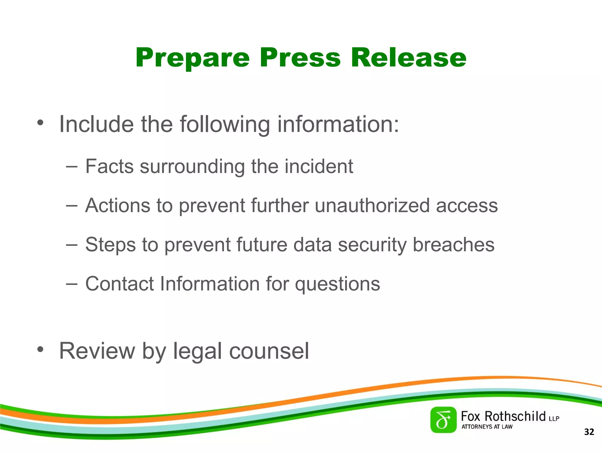 Prepare Press Release
• Include the following information:
– Facts surrounding the incident
– Actions to prevent further unauthorized access
– Steps to prevent future data security breaches
– Contact Information for questions
• Review by legal counsel
32
 