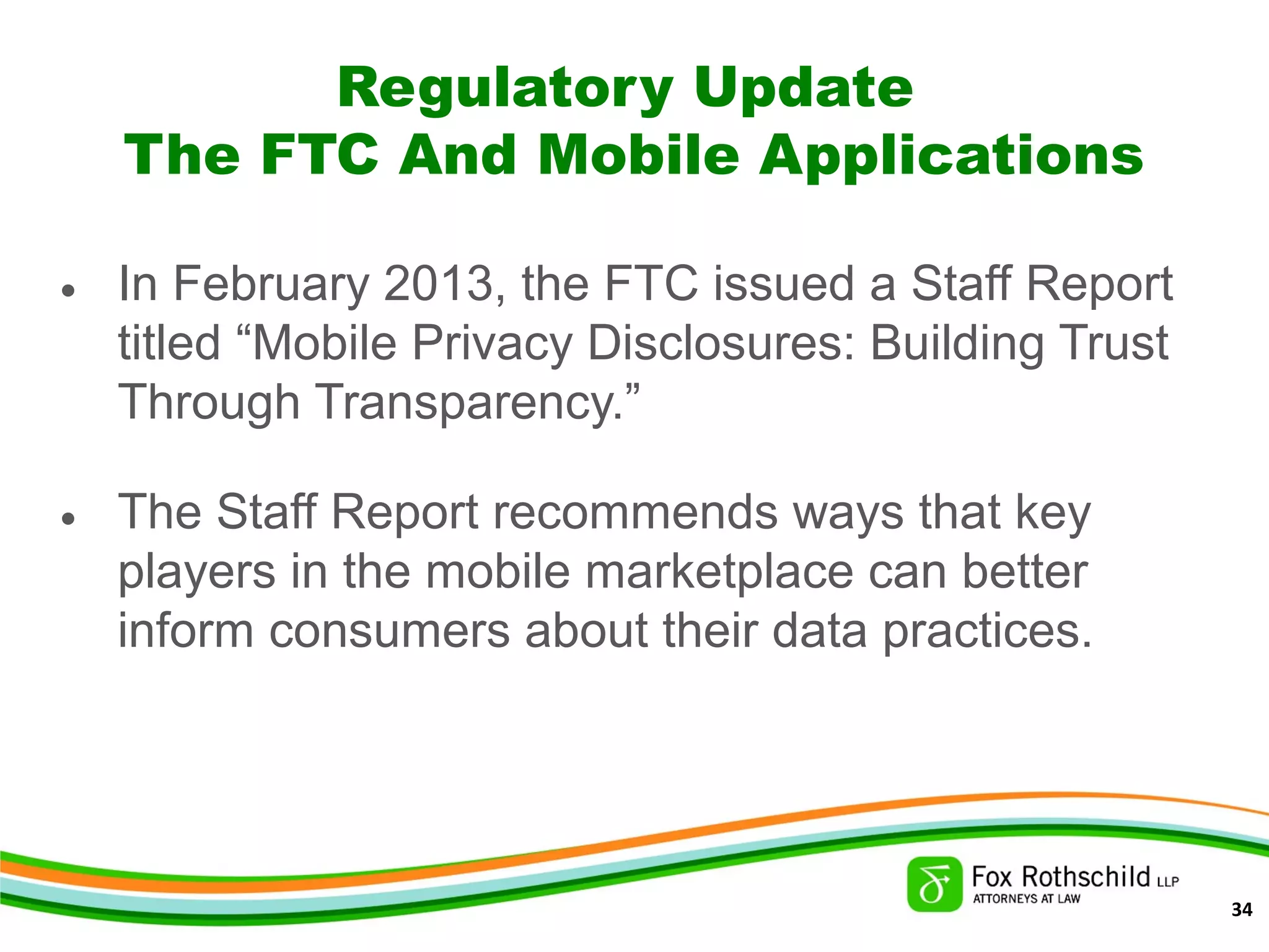 Regulatory Update
The FTC And Mobile Applications
• In February 2013, the FTC issued a Staff Report
titled “Mobile Privacy Disclosures: Building Trust
Through Transparency.”
• The Staff Report recommends ways that key
players in the mobile marketplace can better
inform consumers about their data practices.
34
 